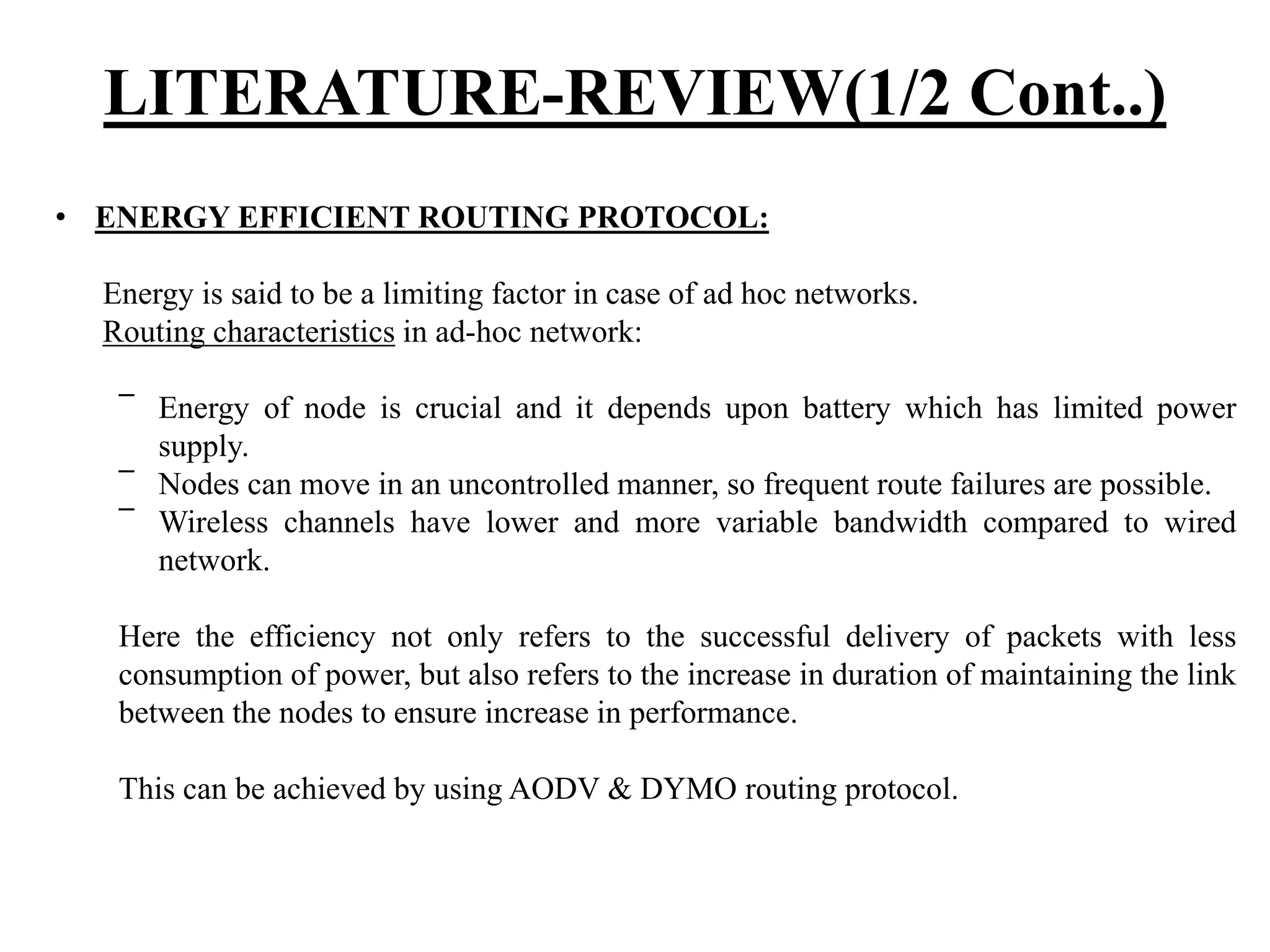LITERATURE-REVIEW(1/2 Cont..) • ENERGY EFFICIENT ROUTING PROTOCOL: Energy is said to be a limiting factor in case of ad hoc networks. Routing characteristics in ad-hoc network: ‾ Energy of node is crucial and it depends upon battery which has limited power supply. ‾ Nodes can move in an uncontrolled manner, so frequent route failures are possible. ‾ Wireless channels have lower and more variable bandwidth compared to wired network. Here the efficiency not only refers to the successful delivery of packets with less consumption of power, but also refers to the increase in duration of maintaining the link between the nodes to ensure increase in performance. This can be achieved by using AODV & DYMO routing protocol. 