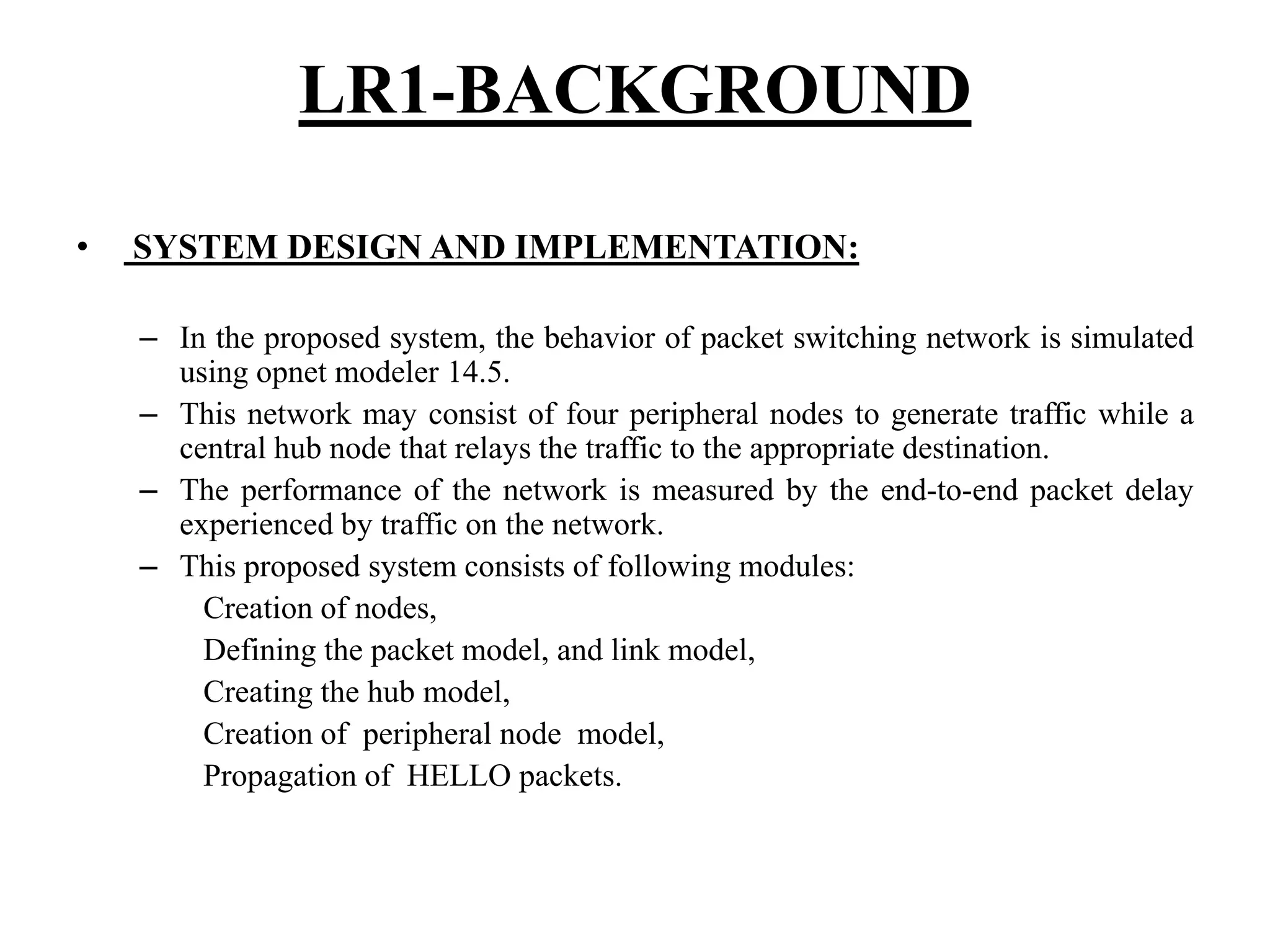 LR1-BACKGROUND • SYSTEM DESIGN AND IMPLEMENTATION: – In the proposed system, the behavior of packet switching network is simulated using opnet modeler 14.5. – This network may consist of four peripheral nodes to generate traffic while a central hub node that relays the traffic to the appropriate destination. – The performance of the network is measured by the end-to-end packet delay experienced by traffic on the network. – This proposed system consists of following modules: Creation of nodes, Defining the packet model, and link model, Creating the hub model, Creation of peripheral node model, Propagation of HELLO packets. 