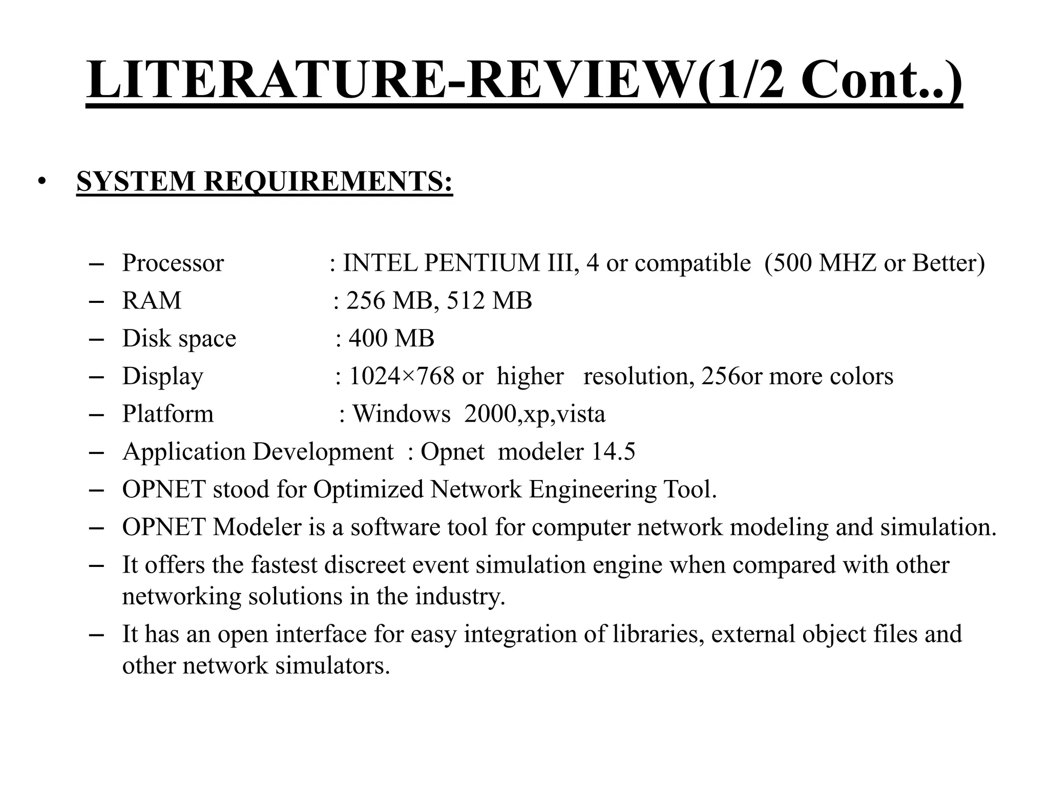 • SYSTEM REQUIREMENTS: – Processor : INTEL PENTIUM III, 4 or compatible (500 MHZ or Better) – RAM : 256 MB, 512 MB – Disk space : 400 MB – Display : 1024×768 or higher resolution, 256or more colors – Platform : Windows 2000,xp,vista – Application Development : Opnet modeler 14.5 – OPNET stood for Optimized Network Engineering Tool. – OPNET Modeler is a software tool for computer network modeling and simulation. – It offers the fastest discreet event simulation engine when compared with other networking solutions in the industry. – It has an open interface for easy integration of libraries, external object files and other network simulators. LITERATURE-REVIEW(1/2 Cont..) 
