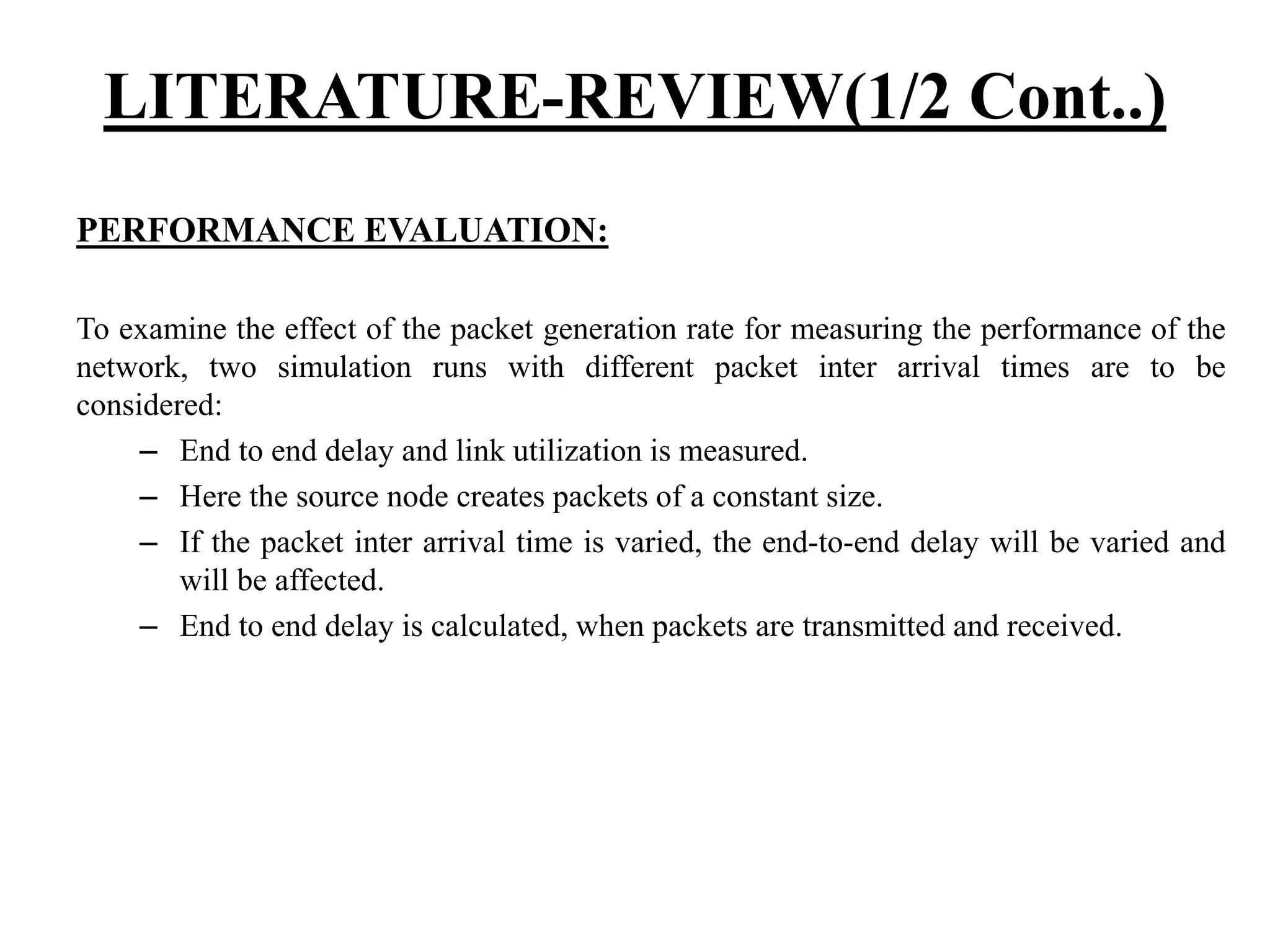 LITERATURE-REVIEW(1/2 Cont..) PERFORMANCE EVALUATION: To examine the effect of the packet generation rate for measuring the performance of the network, two simulation runs with different packet inter arrival times are to be considered: – End to end delay and link utilization is measured. – Here the source node creates packets of a constant size. – If the packet inter arrival time is varied, the end-to-end delay will be varied and will be affected. – End to end delay is calculated, when packets are transmitted and received. 