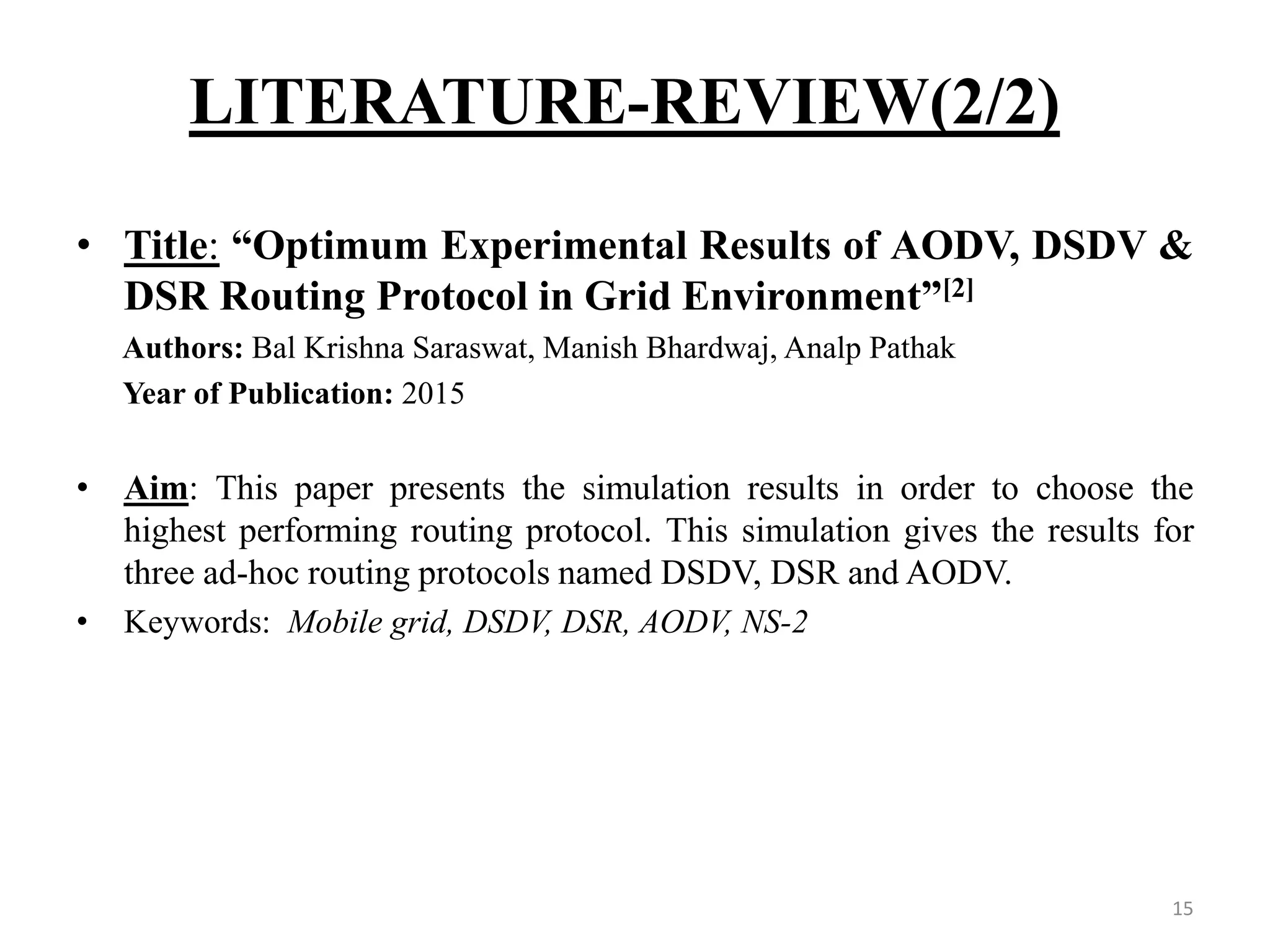 LITERATURE-REVIEW(2/2) 15 • Title: “Optimum Experimental Results of AODV, DSDV & DSR Routing Protocol in Grid Environment”[2] Authors: Bal Krishna Saraswat, Manish Bhardwaj, Analp Pathak Year of Publication: 2015 • Aim: This paper presents the simulation results in order to choose the highest performing routing protocol. This simulation gives the results for three ad-hoc routing protocols named DSDV, DSR and AODV. • Keywords: Mobile grid, DSDV, DSR, AODV, NS-2 