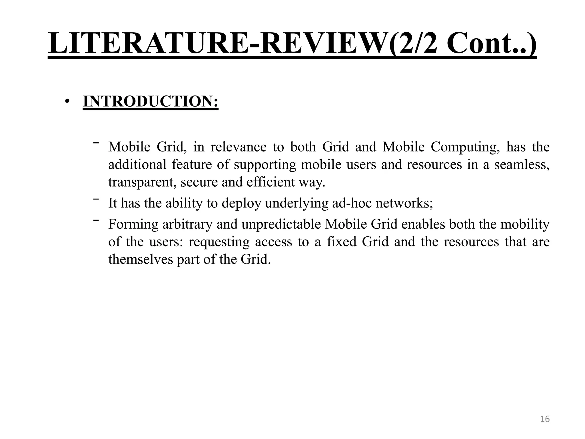 16 • INTRODUCTION: ‾ Mobile Grid, in relevance to both Grid and Mobile Computing, has the additional feature of supporting mobile users and resources in a seamless, transparent, secure and efficient way. ‾ It has the ability to deploy underlying ad-hoc networks; ‾ Forming arbitrary and unpredictable Mobile Grid enables both the mobility of the users: requesting access to a fixed Grid and the resources that are themselves part of the Grid. LITERATURE-REVIEW(2/2 Cont..) 