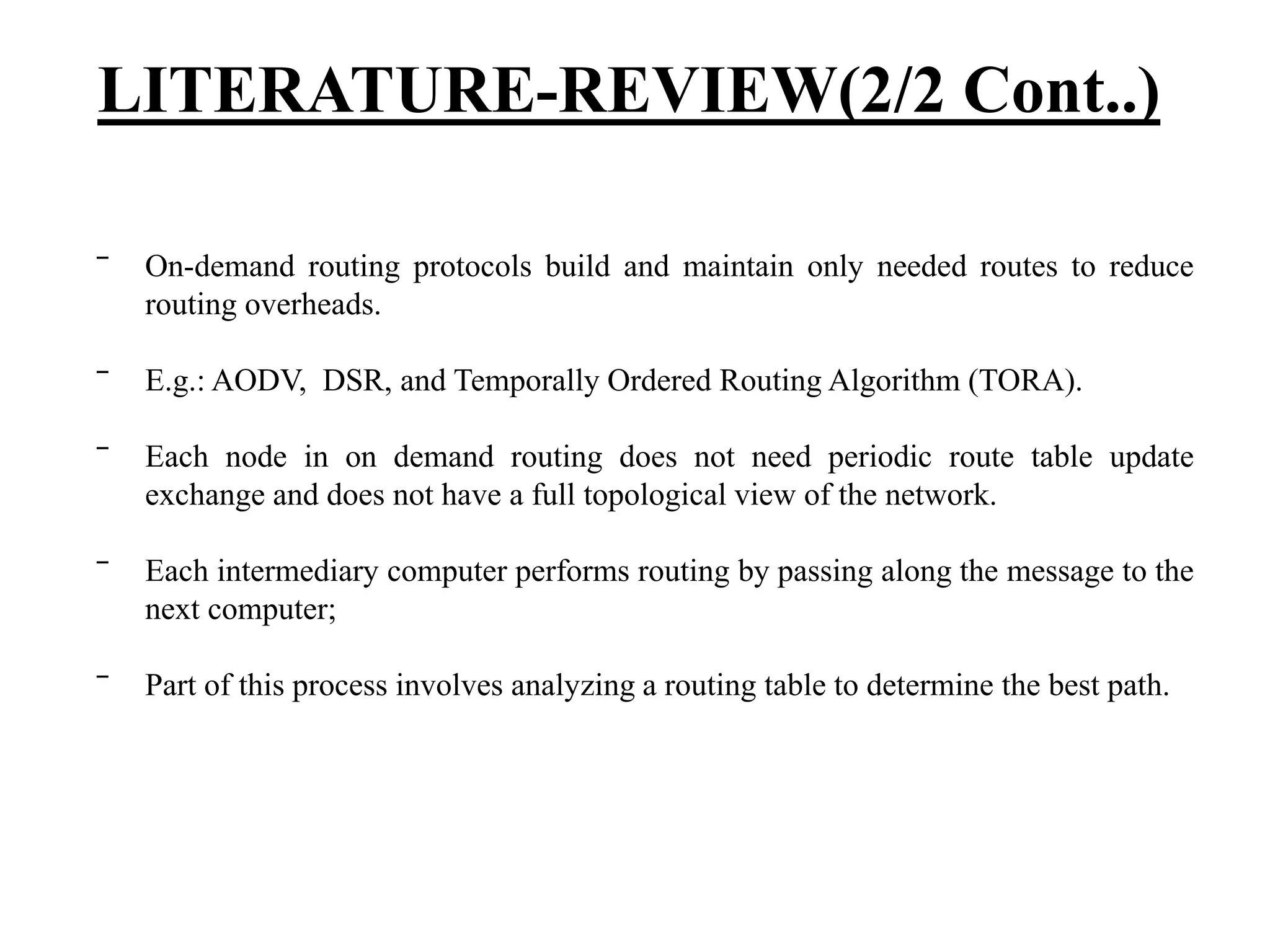 ‾ On-demand routing protocols build and maintain only needed routes to reduce routing overheads. ‾ E.g.: AODV, DSR, and Temporally Ordered Routing Algorithm (TORA). ‾ Each node in on demand routing does not need periodic route table update exchange and does not have a full topological view of the network. ‾ Each intermediary computer performs routing by passing along the message to the next computer; ‾ Part of this process involves analyzing a routing table to determine the best path. LITERATURE-REVIEW(2/2 Cont..) 