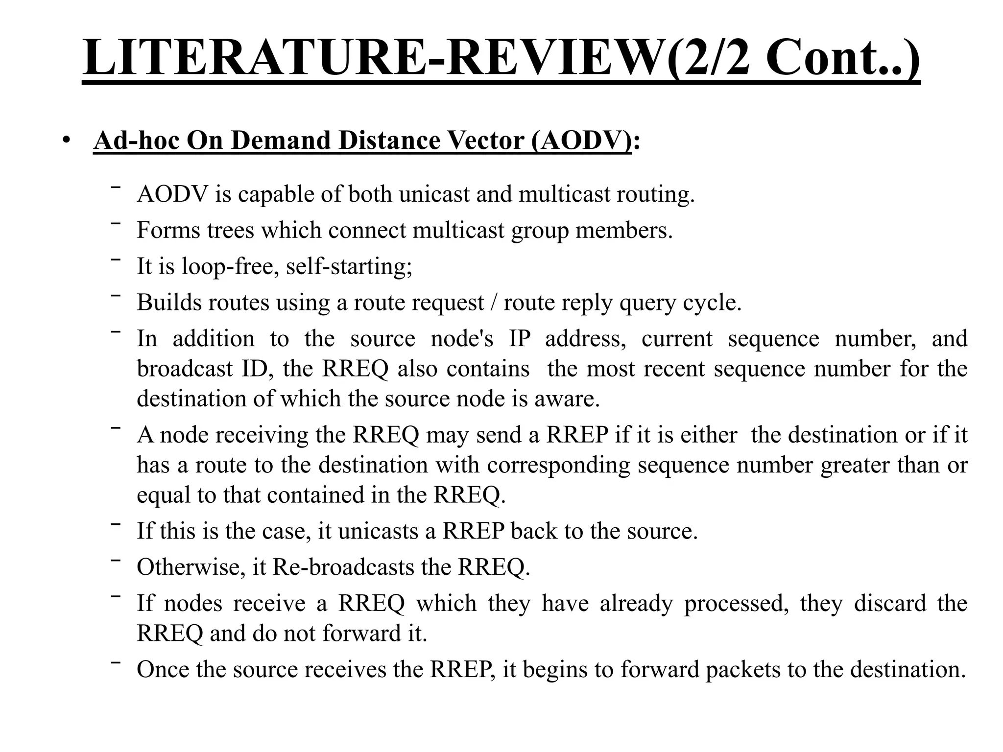 LITERATURE-REVIEW(2/2 Cont..) • Ad-hoc On Demand Distance Vector (AODV): ‾ AODV is capable of both unicast and multicast routing. ‾ Forms trees which connect multicast group members. ‾ It is loop-free, self-starting; ‾ Builds routes using a route request / route reply query cycle. ‾ In addition to the source node's IP address, current sequence number, and broadcast ID, the RREQ also contains the most recent sequence number for the destination of which the source node is aware. ‾ A node receiving the RREQ may send a RREP if it is either the destination or if it has a route to the destination with corresponding sequence number greater than or equal to that contained in the RREQ. ‾ If this is the case, it unicasts a RREP back to the source. ‾ Otherwise, it Re-broadcasts the RREQ. ‾ If nodes receive a RREQ which they have already processed, they discard the RREQ and do not forward it. ‾ Once the source receives the RREP, it begins to forward packets to the destination. 