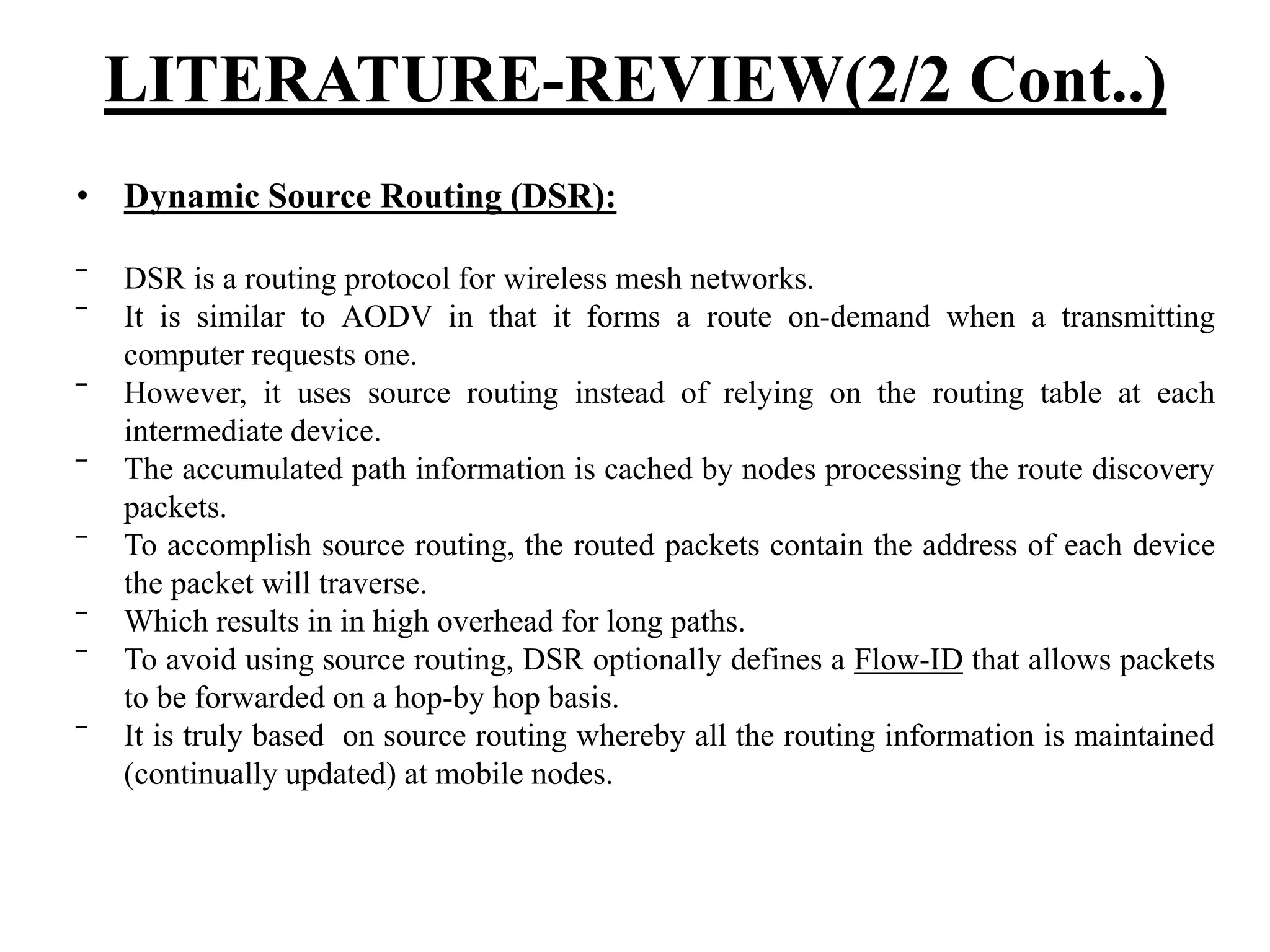 • Dynamic Source Routing (DSR): ‾ DSR is a routing protocol for wireless mesh networks. ‾ It is similar to AODV in that it forms a route on-demand when a transmitting computer requests one. ‾ However, it uses source routing instead of relying on the routing table at each intermediate device. ‾ The accumulated path information is cached by nodes processing the route discovery packets. ‾ To accomplish source routing, the routed packets contain the address of each device the packet will traverse. ‾ Which results in in high overhead for long paths. ‾ To avoid using source routing, DSR optionally defines a Flow-ID that allows packets to be forwarded on a hop-by hop basis. ‾ It is truly based on source routing whereby all the routing information is maintained (continually updated) at mobile nodes. LITERATURE-REVIEW(2/2 Cont..) 