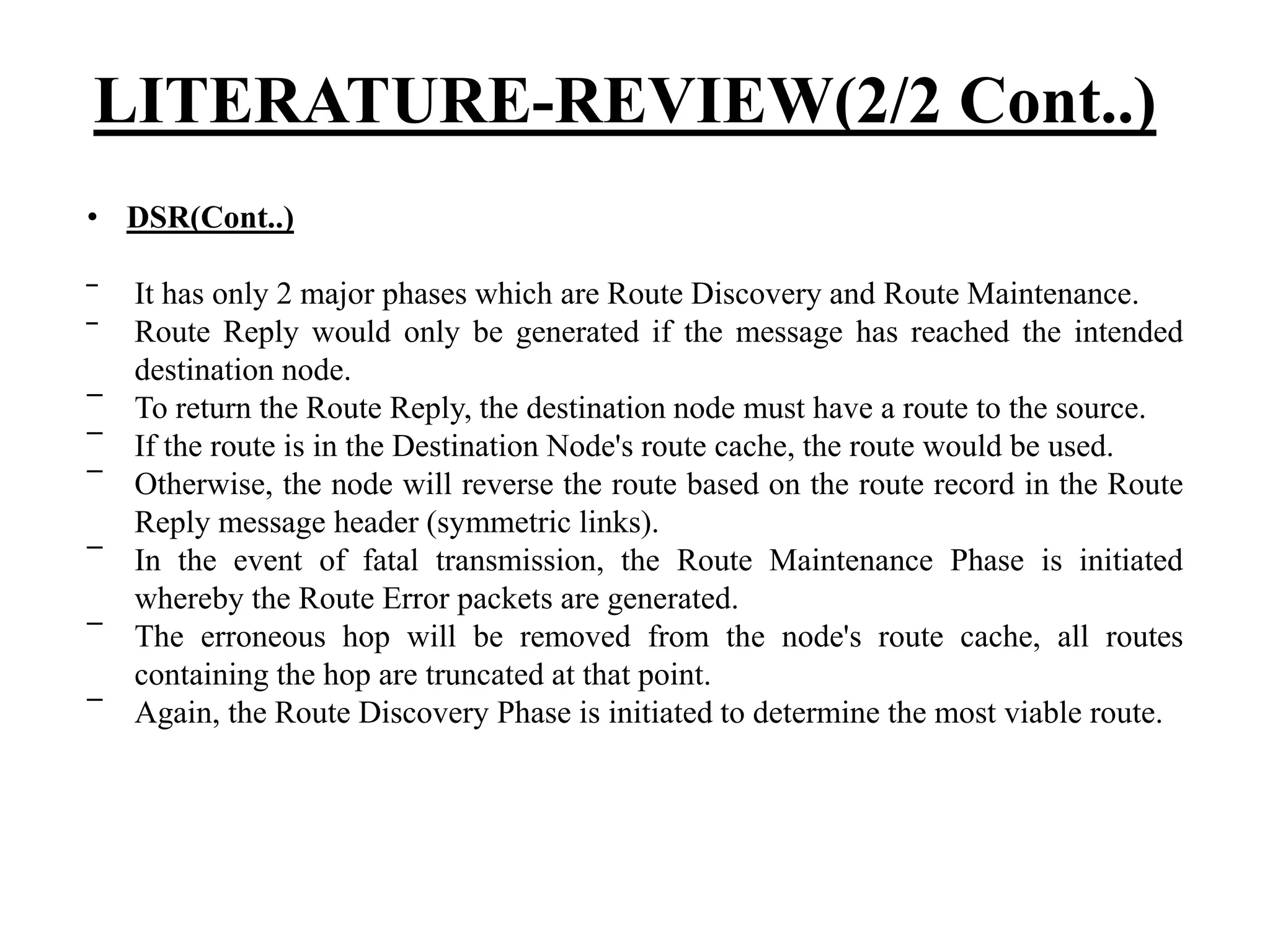 • DSR(Cont..) ‾ It has only 2 major phases which are Route Discovery and Route Maintenance. ‾ Route Reply would only be generated if the message has reached the intended destination node. ‾ To return the Route Reply, the destination node must have a route to the source. ‾ If the route is in the Destination Node's route cache, the route would be used. ‾ Otherwise, the node will reverse the route based on the route record in the Route Reply message header (symmetric links). ‾ In the event of fatal transmission, the Route Maintenance Phase is initiated whereby the Route Error packets are generated. ‾ The erroneous hop will be removed from the node's route cache, all routes containing the hop are truncated at that point. ‾ Again, the Route Discovery Phase is initiated to determine the most viable route. LITERATURE-REVIEW(2/2 Cont..) 