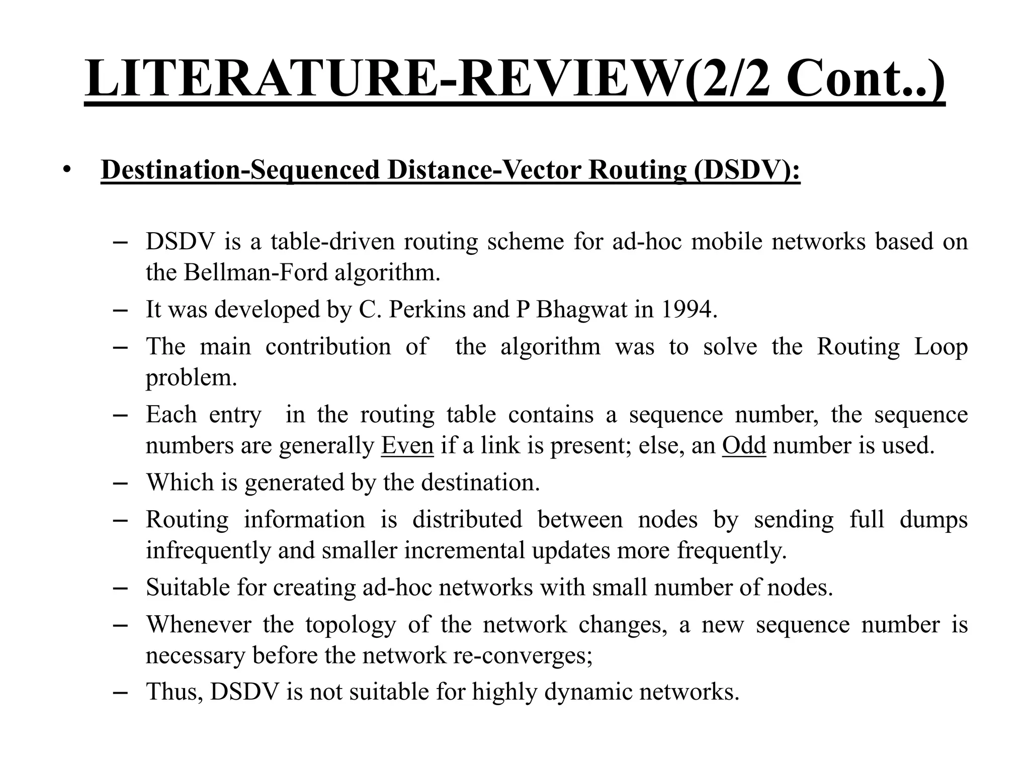 LITERATURE-REVIEW(2/2 Cont..) • Destination-Sequenced Distance-Vector Routing (DSDV): – DSDV is a table-driven routing scheme for ad-hoc mobile networks based on the Bellman-Ford algorithm. – It was developed by C. Perkins and P Bhagwat in 1994. – The main contribution of the algorithm was to solve the Routing Loop problem. – Each entry in the routing table contains a sequence number, the sequence numbers are generally Even if a link is present; else, an Odd number is used. – Which is generated by the destination. – Routing information is distributed between nodes by sending full dumps infrequently and smaller incremental updates more frequently. – Suitable for creating ad-hoc networks with small number of nodes. – Whenever the topology of the network changes, a new sequence number is necessary before the network re-converges; – Thus, DSDV is not suitable for highly dynamic networks. 