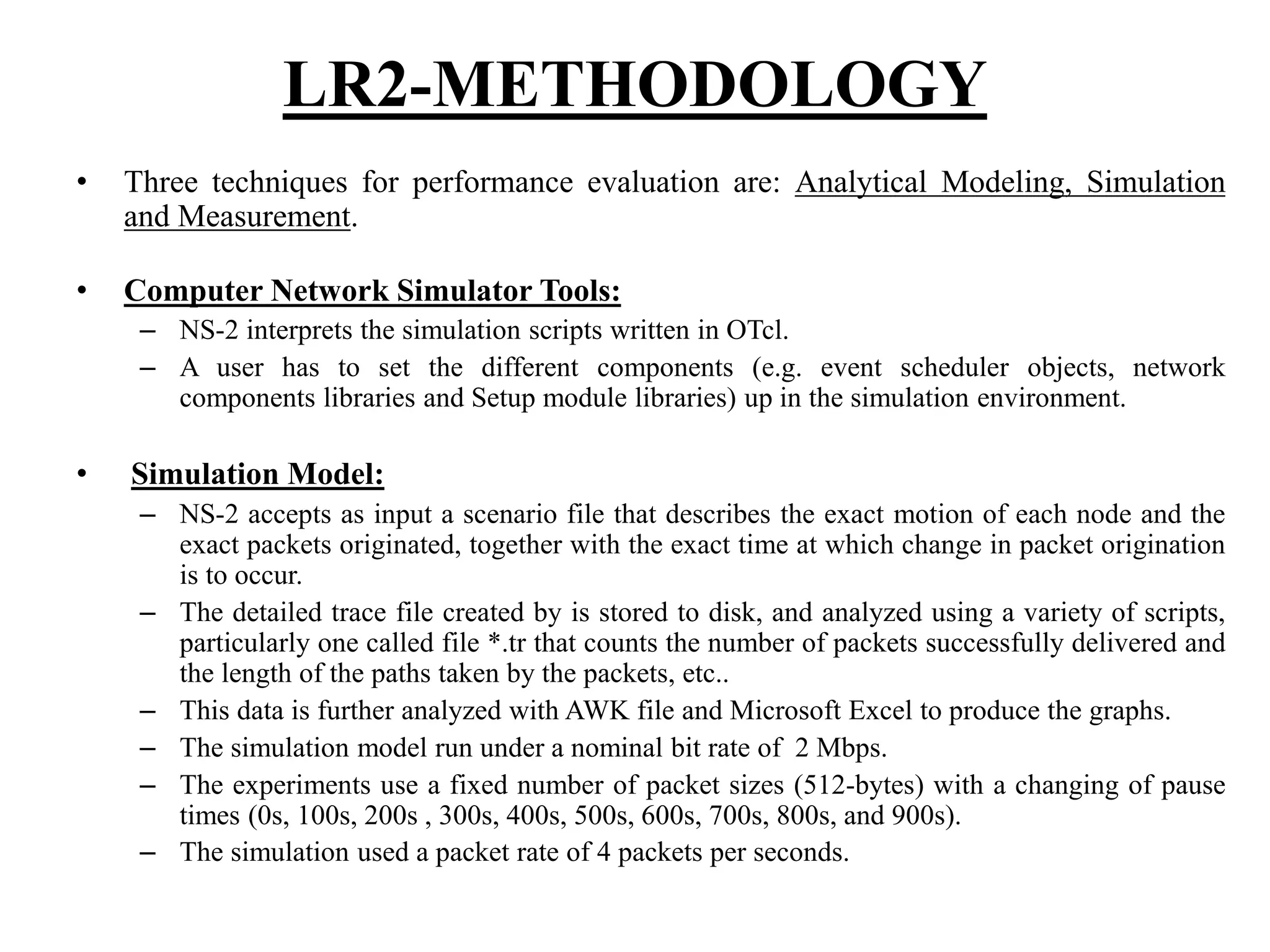 LR2-METHODOLOGY • Three techniques for performance evaluation are: Analytical Modeling, Simulation and Measurement. • Computer Network Simulator Tools: – NS-2 interprets the simulation scripts written in OTcl. – A user has to set the different components (e.g. event scheduler objects, network components libraries and Setup module libraries) up in the simulation environment. • Simulation Model: – NS-2 accepts as input a scenario file that describes the exact motion of each node and the exact packets originated, together with the exact time at which change in packet origination is to occur. – The detailed trace file created by is stored to disk, and analyzed using a variety of scripts, particularly one called file *.tr that counts the number of packets successfully delivered and the length of the paths taken by the packets, etc.. – This data is further analyzed with AWK file and Microsoft Excel to produce the graphs. – The simulation model run under a nominal bit rate of 2 Mbps. – The experiments use a fixed number of packet sizes (512-bytes) with a changing of pause times (0s, 100s, 200s , 300s, 400s, 500s, 600s, 700s, 800s, and 900s). – The simulation used a packet rate of 4 packets per seconds. 