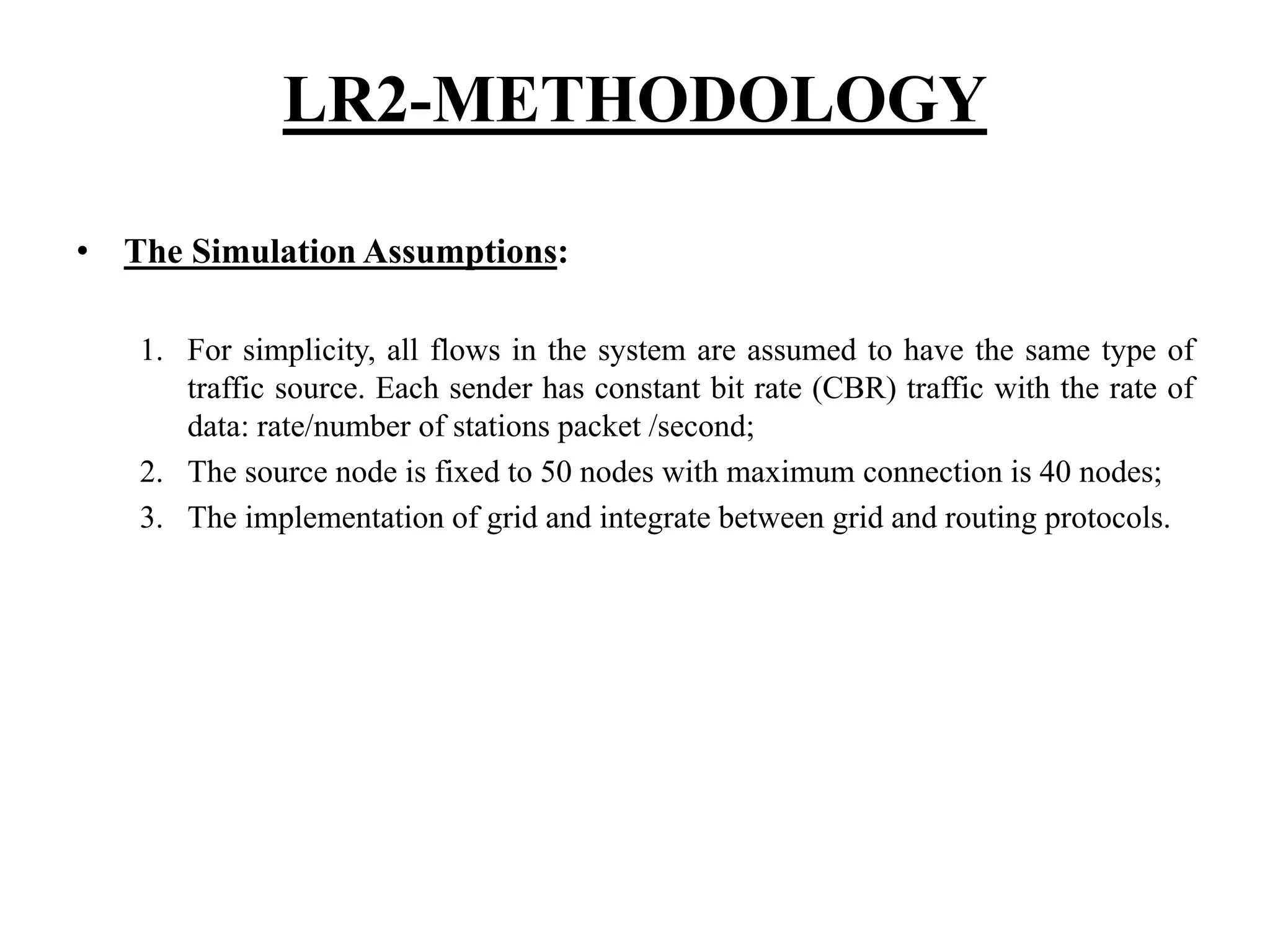 LR2-METHODOLOGY • The Simulation Assumptions: 1. For simplicity, all flows in the system are assumed to have the same type of traffic source. Each sender has constant bit rate (CBR) traffic with the rate of data: rate/number of stations packet /second; 2. The source node is fixed to 50 nodes with maximum connection is 40 nodes; 3. The implementation of grid and integrate between grid and routing protocols. 