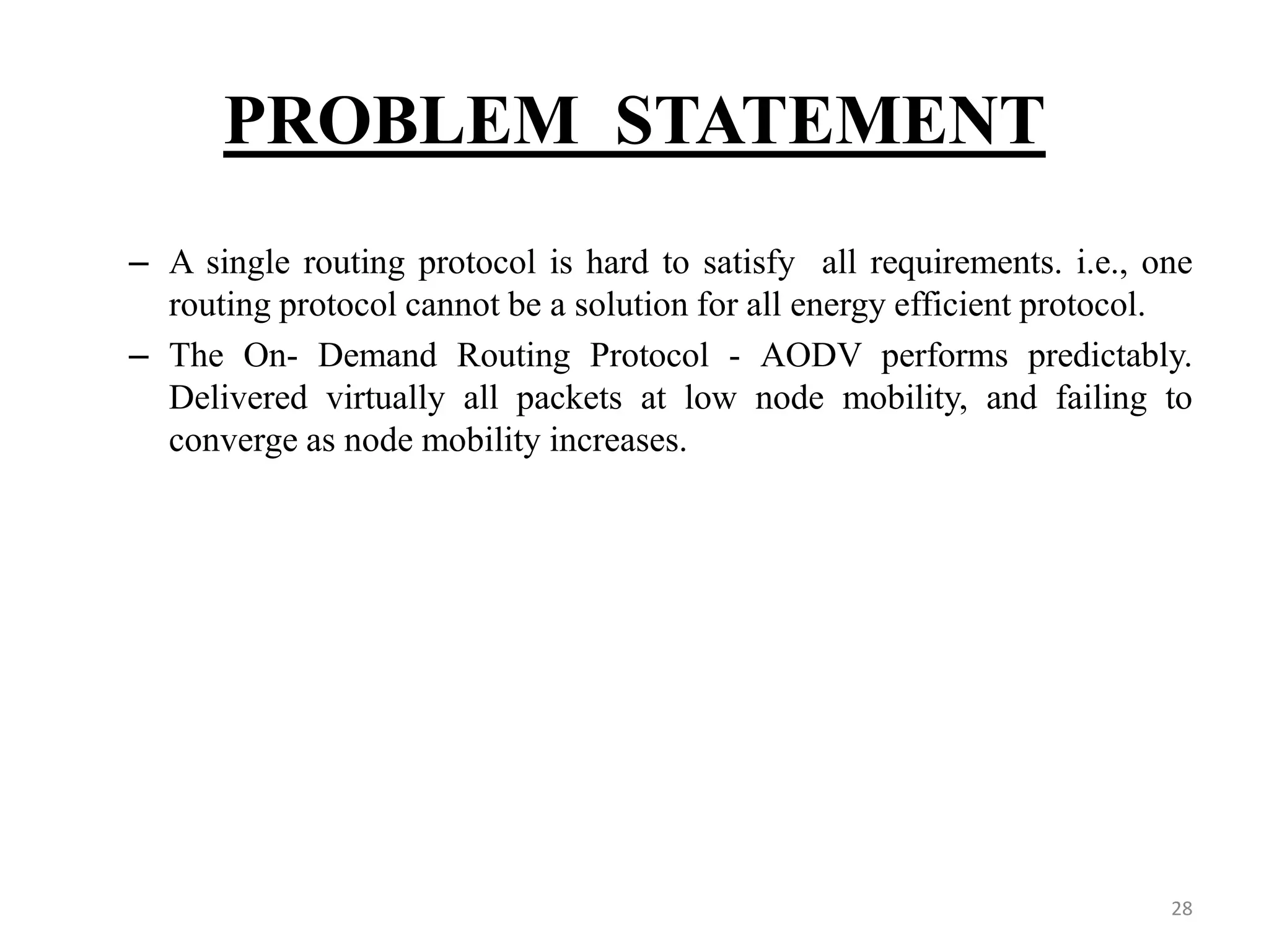 PROBLEM STATEMENT 28 – A single routing protocol is hard to satisfy all requirements. i.e., one routing protocol cannot be a solution for all energy efficient protocol. – The On- Demand Routing Protocol - AODV performs predictably. Delivered virtually all packets at low node mobility, and failing to converge as node mobility increases. 