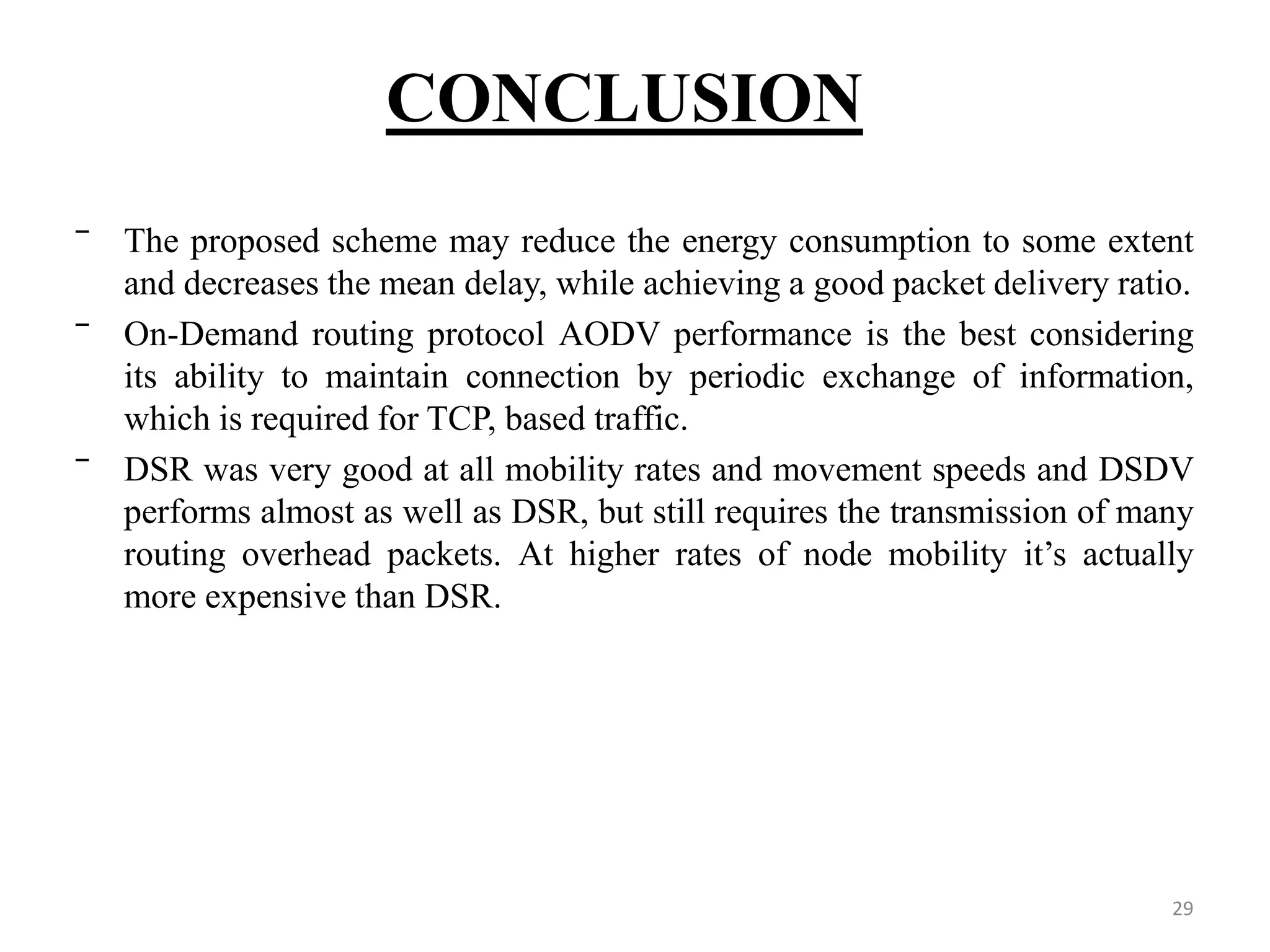 CONCLUSION 29 ‾ The proposed scheme may reduce the energy consumption to some extent and decreases the mean delay, while achieving a good packet delivery ratio. ‾ On-Demand routing protocol AODV performance is the best considering its ability to maintain connection by periodic exchange of information, which is required for TCP, based traffic. ‾ DSR was very good at all mobility rates and movement speeds and DSDV performs almost as well as DSR, but still requires the transmission of many routing overhead packets. At higher rates of node mobility it’s actually more expensive than DSR. 