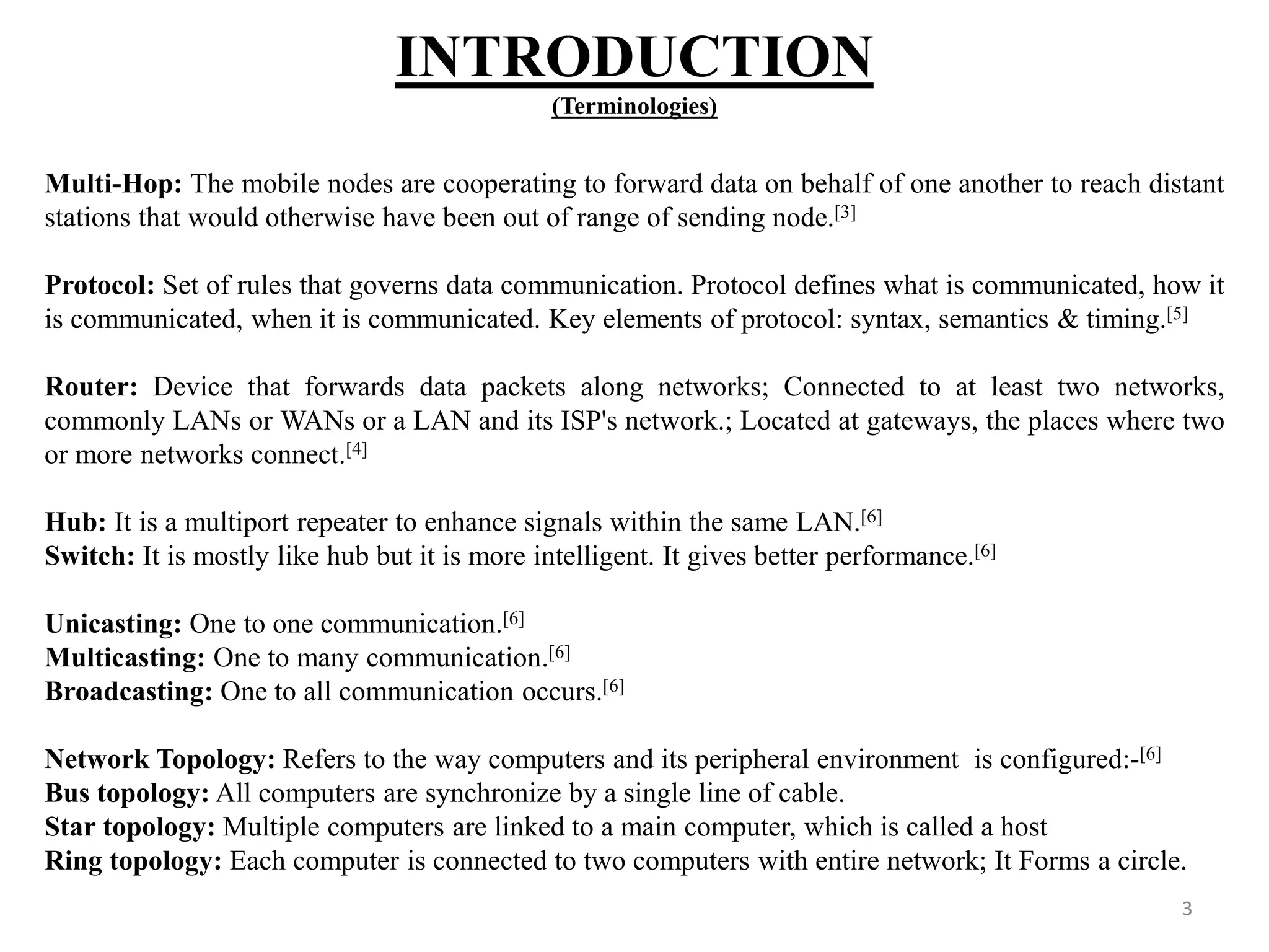 INTRODUCTION (Terminologies) 3 Multi-Hop: The mobile nodes are cooperating to forward data on behalf of one another to reach distant stations that would otherwise have been out of range of sending node.[3] Protocol: Set of rules that governs data communication. Protocol defines what is communicated, how it is communicated, when it is communicated. Key elements of protocol: syntax, semantics & timing.[5] Router: Device that forwards data packets along networks; Connected to at least two networks, commonly LANs or WANs or a LAN and its ISP's network.; Located at gateways, the places where two or more networks connect.[4] Hub: It is a multiport repeater to enhance signals within the same LAN.[6] Switch: It is mostly like hub but it is more intelligent. It gives better performance.[6] Unicasting: One to one communication.[6] Multicasting: One to many communication.[6] Broadcasting: One to all communication occurs.[6] Network Topology: Refers to the way computers and its peripheral environment is configured:-[6] Bus topology: All computers are synchronize by a single line of cable. Star topology: Multiple computers are linked to a main computer, which is called a host Ring topology: Each computer is connected to two computers with entire network; It Forms a circle. 