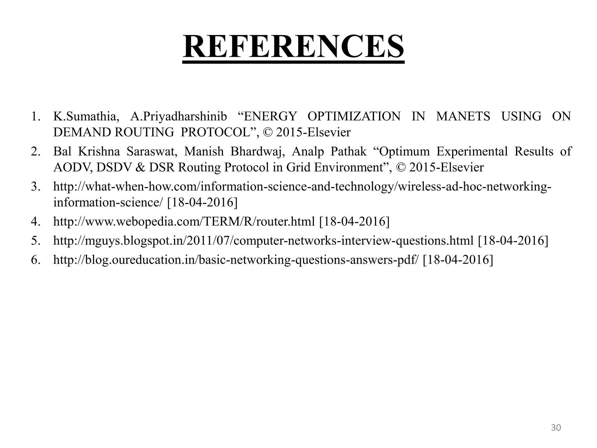 REFERENCES 30 1. K.Sumathia, A.Priyadharshinib “ENERGY OPTIMIZATION IN MANETS USING ON DEMAND ROUTING PROTOCOL”, © 2015-Elsevier 2. Bal Krishna Saraswat, Manish Bhardwaj, Analp Pathak “Optimum Experimental Results of AODV, DSDV & DSR Routing Protocol in Grid Environment”, © 2015-Elsevier 3. http://what-when-how.com/information-science-and-technology/wireless-ad-hoc-networking- information-science/ [18-04-2016] 4. http://www.webopedia.com/TERM/R/router.html [18-04-2016] 5. http://mguys.blogspot.in/2011/07/computer-networks-interview-questions.html [18-04-2016] 6. http://blog.oureducation.in/basic-networking-questions-answers-pdf/ [18-04-2016] 
