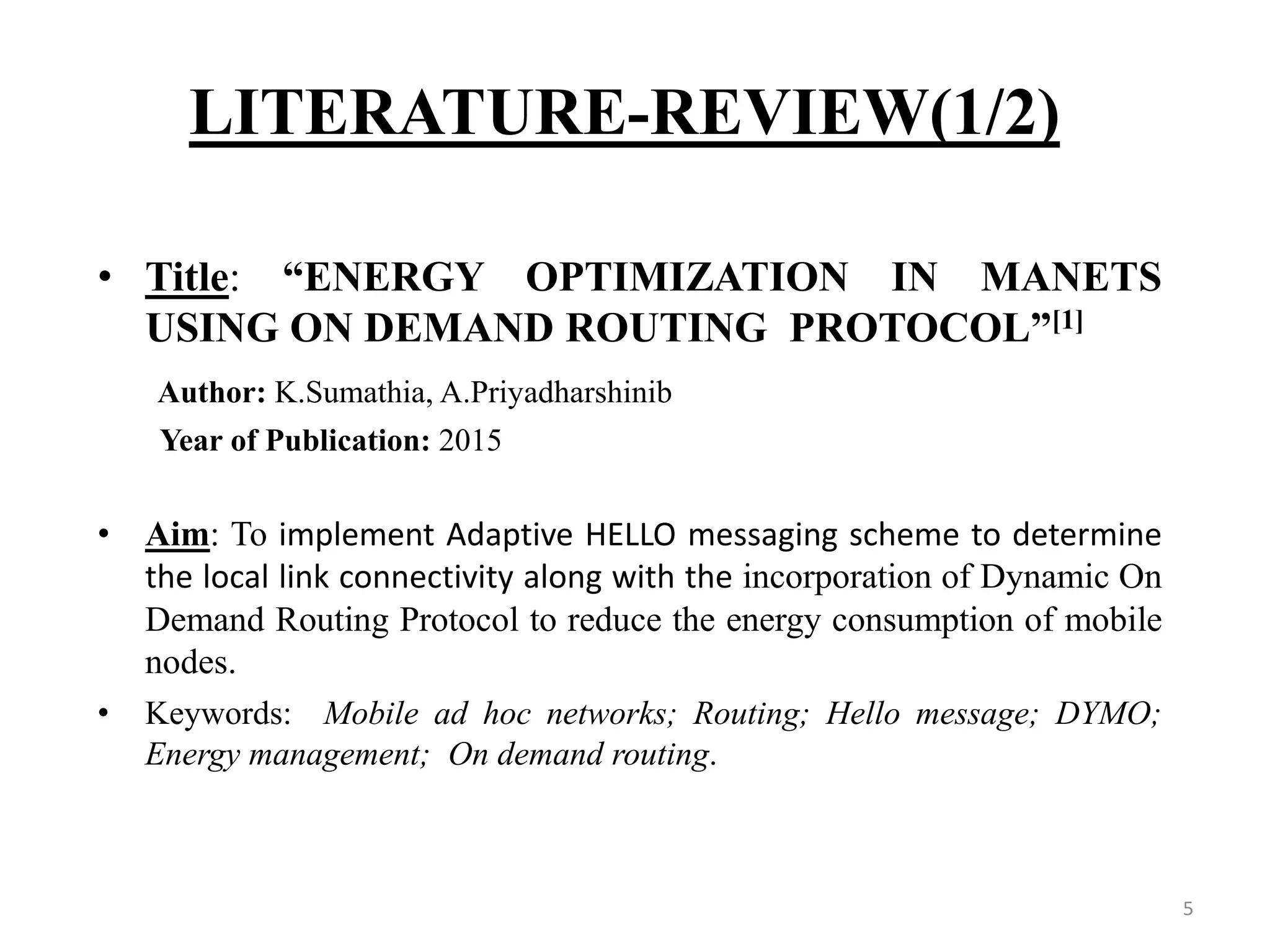 LITERATURE-REVIEW(1/2) 5 • Title: “ENERGY OPTIMIZATION IN MANETS USING ON DEMAND ROUTING PROTOCOL”[1] Author: K.Sumathia, A.Priyadharshinib Year of Publication: 2015 • Aim: To implement Adaptive HELLO messaging scheme to determine the local link connectivity along with the incorporation of Dynamic On Demand Routing Protocol to reduce the energy consumption of mobile nodes. • Keywords: Mobile ad hoc networks; Routing; Hello message; DYMO; Energy management; On demand routing. 