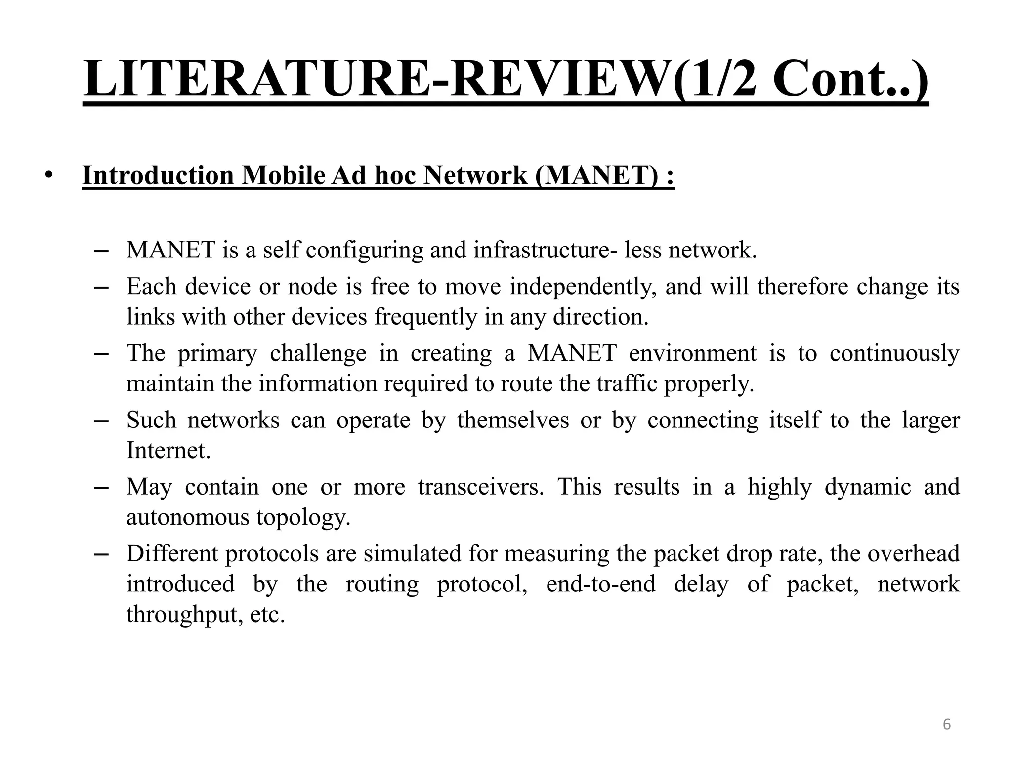 LITERATURE-REVIEW(1/2 Cont..) 6 • Introduction Mobile Ad hoc Network (MANET) : – MANET is a self configuring and infrastructure- less network. – Each device or node is free to move independently, and will therefore change its links with other devices frequently in any direction. – The primary challenge in creating a MANET environment is to continuously maintain the information required to route the traffic properly. – Such networks can operate by themselves or by connecting itself to the larger Internet. – May contain one or more transceivers. This results in a highly dynamic and autonomous topology. – Different protocols are simulated for measuring the packet drop rate, the overhead introduced by the routing protocol, end-to-end delay of packet, network throughput, etc. 