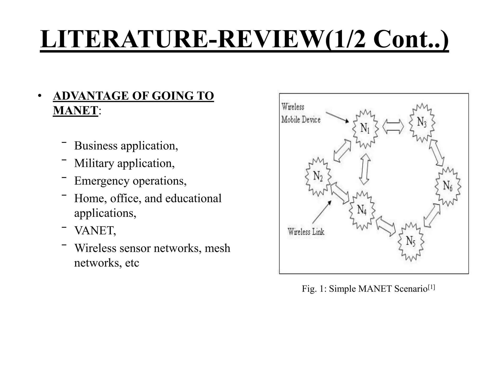 • ADVANTAGE OF GOING TO MANET: ‾ Business application, ‾ Military application, ‾ Emergency operations, ‾ Home, office, and educational applications, ‾ VANET, ‾ Wireless sensor networks, mesh networks, etc LITERATURE-REVIEW(1/2 Cont..) Fig. 1: Simple MANET Scenario[1] 