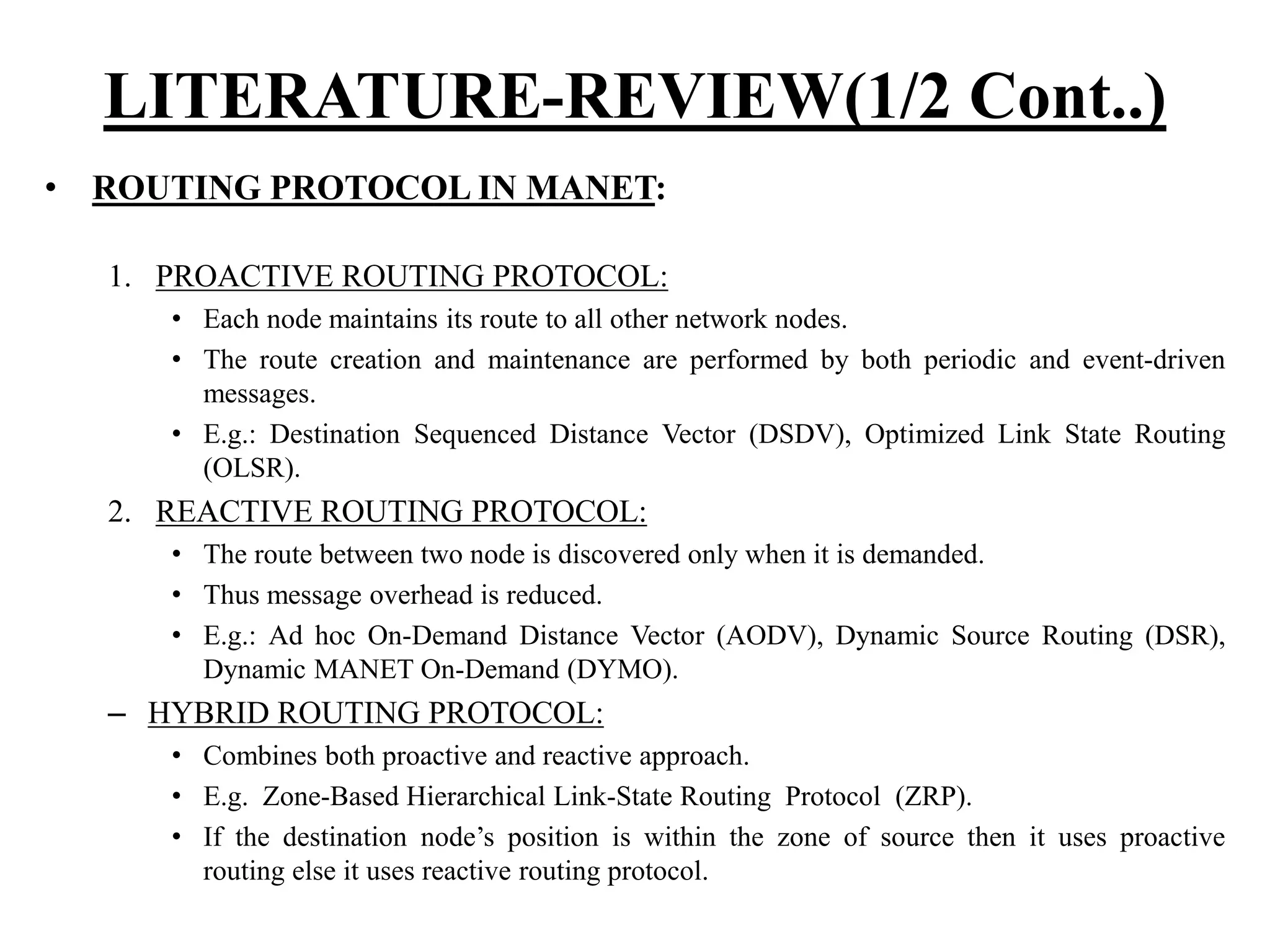 • ROUTING PROTOCOL IN MANET: 1. PROACTIVE ROUTING PROTOCOL: • Each node maintains its route to all other network nodes. • The route creation and maintenance are performed by both periodic and event-driven messages. • E.g.: Destination Sequenced Distance Vector (DSDV), Optimized Link State Routing (OLSR). 2. REACTIVE ROUTING PROTOCOL: • The route between two node is discovered only when it is demanded. • Thus message overhead is reduced. • E.g.: Ad hoc On-Demand Distance Vector (AODV), Dynamic Source Routing (DSR), Dynamic MANET On-Demand (DYMO). – HYBRID ROUTING PROTOCOL: • Combines both proactive and reactive approach. • E.g. Zone-Based Hierarchical Link-State Routing Protocol (ZRP). • If the destination node’s position is within the zone of source then it uses proactive routing else it uses reactive routing protocol. LITERATURE-REVIEW(1/2 Cont..) 