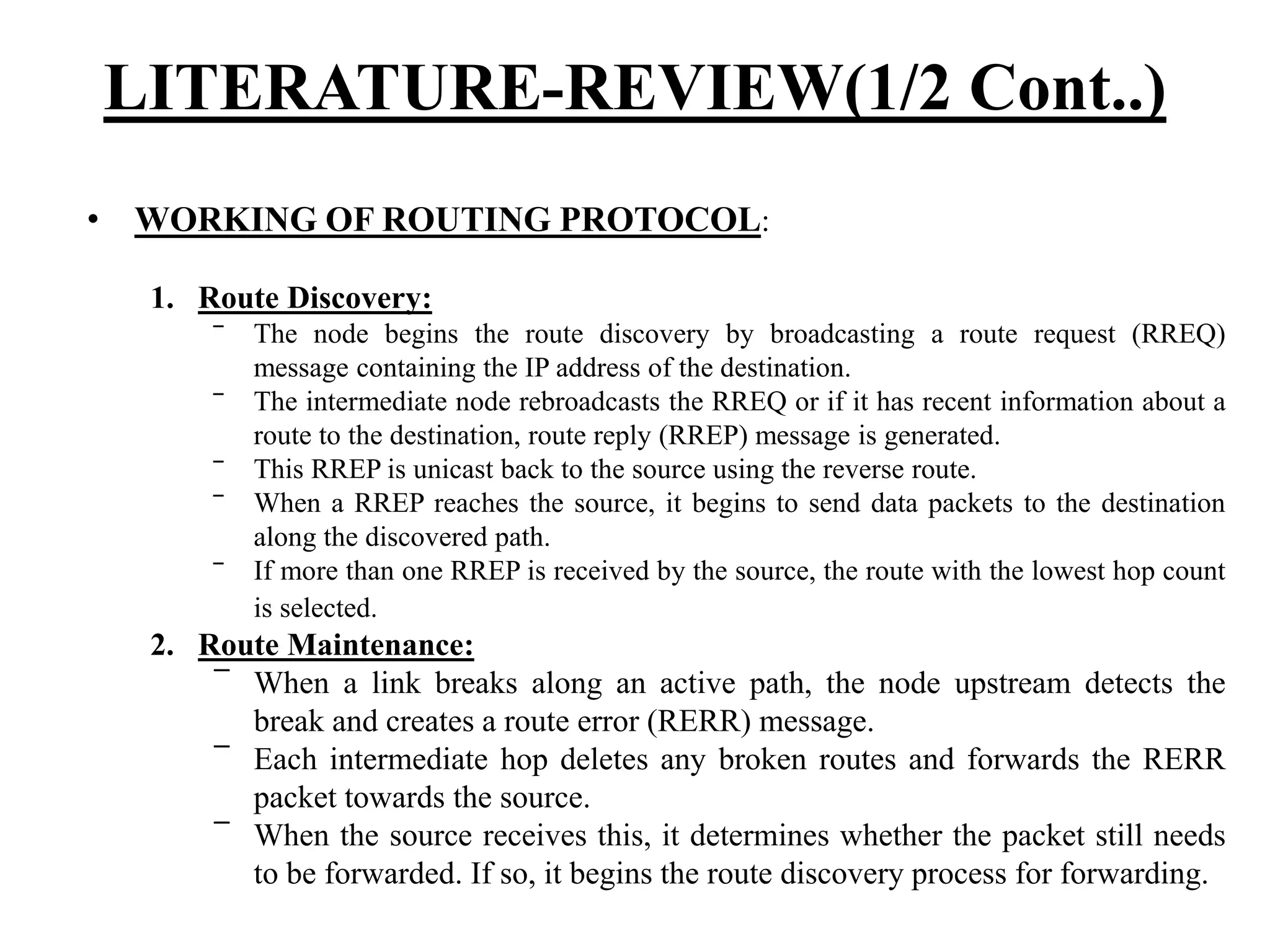 • WORKING OF ROUTING PROTOCOL: 1. Route Discovery: ‾ The node begins the route discovery by broadcasting a route request (RREQ) message containing the IP address of the destination. ‾ The intermediate node rebroadcasts the RREQ or if it has recent information about a route to the destination, route reply (RREP) message is generated. ‾ This RREP is unicast back to the source using the reverse route. ‾ When a RREP reaches the source, it begins to send data packets to the destination along the discovered path. ‾ If more than one RREP is received by the source, the route with the lowest hop count is selected. 2. Route Maintenance: ‾ When a link breaks along an active path, the node upstream detects the break and creates a route error (RERR) message. ‾ Each intermediate hop deletes any broken routes and forwards the RERR packet towards the source. ‾ When the source receives this, it determines whether the packet still needs to be forwarded. If so, it begins the route discovery process for forwarding. LITERATURE-REVIEW(1/2 Cont..) 