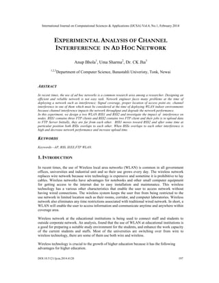International Journal on Computational Sciences & Applications (IJCSA) Vol.4, No.1, February 2014
DOI:10.5121/ijcsa.2014.4120 197
EXPERIMENTAL ANALYSIS OF CHANNEL
INTERFERENCE IN AD HOC NETWORK
Anup Bhola1
, Uma Sharma2
, Dr. CK Jha3
1,2,3
Department of Computer Science, Banastahli Univeristy, Tonk, Newai
ABSTRACT
In recent times, the use of ad hoc networks is a common research area among a researcher. Designing an
efficient and reliable network is not easy task. Network engineer faces many problems at the time of
deploying a network such as interference; Signal coverage, proper location of access point etc. channel
interference in one of them which must be considered at the time of deploying WLAN indoor environments
because channel interference impacts the network throughput and degrade the network performance.
In this experiment, we design a two WLAN BSS1 and BSS2 and investigate the impact of interference on
nodes. BSS1 contains three FTP clients and BSS2 contains two FTP client and their jobs is to upload data
to FTP Server Initially, they are far from each other. BSS1 moves toward BSS2 and after some time at
particular position both BSSs overlaps to each other. When BSSs overlaps to each other interference is
high and decrease network performance and increase upload time.
KEYWORDS
Keywords—AP, BSS, IEEE,FTP WLAN.
1. INTRODUCTION
In recent times, the use of Wireless local area networks (WLAN) is common in all government
offices, universities and industrial unit and so their use grows every day. The wireless network
replaces wire network because wire technology is expensive and sometime it is prohibitive to lay
cables. Wireless networks have advantages for notebooks and other small computer equipment
for getting access to the internet due to easy installation and maintenance. This wireless
technology has a various other characteristics that enable the user to access network without
having wired connections. The wireless system keeps the user free from being restricted to the
use network in limited location such as their rooms, corridor, and computer laboratories. Wireless
network also eliminates any time restrictions associated with traditional wired network. In short, a
WLAN will enable the user to access information and communicate anytime and anywhere within
coverage area.
Wireless network at the educational institutions is being used to connect staff and students to
outside corporate network. An analysis, found that the use of WLAN at educational institutions is
a good for preparing a suitable study environment for the students, and enhance the work capacity
of the current students and staffs. Most of the universities are switching over from wire to
wireless technology, there are some of them use both wire and wireless.
Wireless technology is crucial to the growth of higher education because it has the following
advantages for higher education.
 