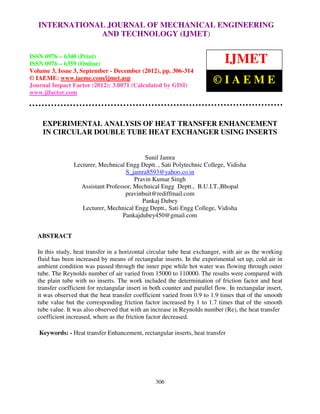 International Journal of Mechanical Engineering and Technology ENGINEERING –
  INTERNATIONAL JOURNAL OF MECHANICAL (IJMET), ISSN 0976
  6340(Print), ISSN 0976 – 6359(Online) Volume 3, Issue 3, Sep- Dec (2012) © IAEME
                            AND TECHNOLOGY (IJMET)

ISSN 0976 – 6340 (Print)
ISSN 0976 – 6359 (Online)                                                      IJMET
Volume 3, Issue 3, September - December (2012), pp. 306-314
© IAEME: www.iaeme.com/ijmet.asp
Journal Impact Factor (2012): 3.8071 (Calculated by GISI)
                                                                          ©IAEME
www.jifactor.com




    EXPERIMENTAL ANALYSIS OF HEAT TRANSFER ENHANCEMENT
    IN CIRCULAR DOUBLE TUBE HEAT EXCHANGER USING INSERTS


                                           Sunil Jamra
                Lecturer, Mechnical Engg Deptt. , Sati Polytechnic College, Vidisha
                                    S_jamra8593@yahoo.co.in
                                       Pravin Kumar Singh
                  Assistant Professor, Mechnical Engg Deptt., B.U.I.T.,Bhopal
                                    pravinbuit@rediffmail.com
                                          Pankaj Dubey
                   Lecturer, Mechnical Engg Deptt., Sati Engg College, Vidisha
                                  Pankajdubey450@gmail.com


  ABSTRACT

  In this study, heat transfer in a horizontal circular tube heat exchanger, with air as the working
  fluid has been increased by means of rectangular inserts. In the experimental set up, cold air in
  ambient condition was passed through the inner pipe while hot water was flowing through outer
  tube. The Reynolds number of air varied from 15000 to 110000. The results were compared with
  the plain tube with no inserts. The work included the determination of friction factor and heat
  transfer coefficient for rectangular insert in both counter and parallel flow. In rectangular insert,
  it was observed that the heat transfer coefficient varied from 0.9 to 1.9 times that of the smooth
  tube value but the corresponding friction factor increased by 1 to 1.7 times that of the smooth
  tube value. It was also observed that with an increase in Reynolds number (Re), the heat transfer
  coefficient increased, where as the friction factor decreased.

   Keywords: - Heat transfer Enhancement, rectangular inserts, heat transfer




                                                  306
 