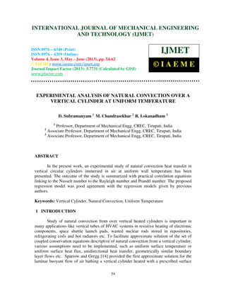 International Journal of Mechanical Engineering and Technology (IJMET), ISSN 0976 –
6340(Print), ISSN 0976 – 6359(Online) Volume 4, Issue 3, May - June (2013) © IAEME
54
EXPERIMENTAL ANALYSIS OF NATURAL CONVECTION OVER A
VERTICAL CYLINDER AT UNIFORM TEMFERATURE
D. Subramanyam 1
M. Chandrasekhar 2
R. Lokanadham 3
1
Professor, Department of Mechanical Engg, CREC, Tirupati, India
2
Associate Professor, Department of Mechanical Engg, CREC, Tirupati, India
3
Associate Professor, Department of Mechanical Engg, CREC, Tirupati, India
ABSTRACT
In the present work, an experimental study of natural convection heat transfer in
vertical circular cylinders immersed in air at uniform wall temperature has been
presented. The outcome of the study is summarized with practical correlation equations
linking to the Nusselt number to the Rayleigh number and Prandtl number. The proposed
regression model was good agreement with the regression models given by previous
authors.
Keywords: Vertical Cylinder, Natural Convection, Uniform Temperature
1 INTRODUCTION
Study of natural convection from over vertical heated cylinders is important in
many applications like vertical tubes of HVAC systems in resistive heating of electronic
components, space shuttle launch pads, wasted nuclear rods stored in repositories,
refrigerating coils and hot radiators etc. To facilitate approximate solution of the set of
coupled conservation equations descriptive of natural convection from a vertical cylinder,
various assumptions need to be implemented, such as uniform surface temperature or
uniform surface heat flux, unidirectional heat transfer, geometrically similar boundary
layer flows etc. Sparrow and Gregg [14] provided the first approximate solution for the
laminar buoyant flow of air bathing a vertical cylinder heated with a prescribed surface
INTERNATIONAL JOURNAL OF MECHANICAL ENGINEERING
AND TECHNOLOGY (IJMET)
ISSN 0976 – 6340 (Print)
ISSN 0976 – 6359 (Online)
Volume 4, Issue 3, May - June (2013), pp. 54-62
© IAEME: www.iaeme.com/ijmet.asp
Journal Impact Factor (2013): 5.7731 (Calculated by GISI)
www.jifactor.com
IJMET
© I A E M E
 