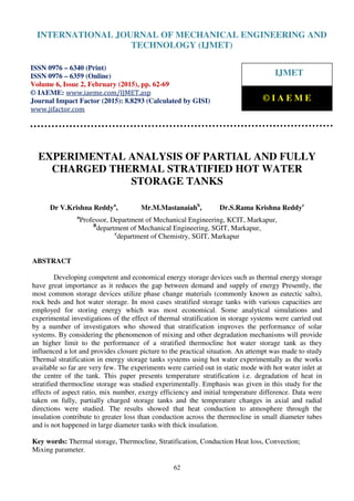 International Journal of Mechanical Engineering and Technology (IJMET), ISSN 0976 – 6340(Print),
ISSN 0976 – 6359(Online), Volume 6, Issue 2, February (2015), pp. 62-69© IAEME
62
EXPERIMENTAL ANALYSIS OF PARTIAL AND FULLY
CHARGED THERMAL STRATIFIED HOT WATER
STORAGE TANKS
Dr V.Krishna Reddya
, Mr.M.Mastanaiahb
, Dr.S.Rama Krishna Reddyc
a
Professor, Department of Mechanical Engineering, KCIT, Markapur,
B
department of Mechanical Engineering, SGIT, Markapur,
c
department of Chemistry, SGIT, Markapur
ABSTRACT
Developing competent and economical energy storage devices such as thermal energy storage
have great importance as it reduces the gap between demand and supply of energy Presently, the
most common storage devices utilize phase change materials (commonly known as eutectic salts),
rock beds and hot water storage. In most cases stratified storage tanks with various capacities are
employed for storing energy which was most economical. Some analytical simulations and
experimental investigations of the effect of thermal stratification in storage systems were carried out
by a number of investigators who showed that stratification improves the performance of solar
systems. By considering the phenomenon of mixing and other degradation mechanisms will provide
an higher limit to the performance of a stratified thermocline hot water storage tank as they
influenced a lot and provides closure picture to the practical situation. An attempt was made to study
Thermal stratification in energy storage tanks systems using hot water experimentally as the works
available so far are very few. The experiments were carried out in static mode with hot water inlet at
the centre of the tank. This paper presents temperature stratification i.e. degradation of heat in
stratified thermocline storage was studied experimentally. Emphasis was given in this study for the
effects of aspect ratio, mix number, exergy efficiency and initial temperature difference. Data were
taken on fully, partially charged storage tanks and the temperature changes in axial and radial
directions were studied. The results showed that heat conduction to atmosphere through the
insulation contribute to greater loss than conduction across the thermocline in small diameter tubes
and is not happened in large diameter tanks with thick insulation.
Key words: Thermal storage, Thermocline, Stratification, Conduction Heat loss, Convection;
Mixing parameter.
INTERNATIONAL JOURNAL OF MECHANICAL ENGINEERING AND
TECHNOLOGY (IJMET)
ISSN 0976 – 6340 (Print)
ISSN 0976 – 6359 (Online)
Volume 6, Issue 2, February (2015), pp. 62-69
© IAEME: www.iaeme.com/IJMET.asp
Journal Impact Factor (2015): 8.8293 (Calculated by GISI)
www.jifactor.com
IJMET
© I A E M E
 