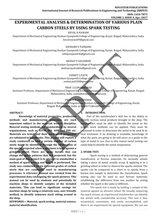 NOVATEUR PUBLICATIONS
International Journal of Research Publications in Engineering and Technology [IJRPET]
ISSN: 2454-7875
VOLUME 3, ISSUE 4, Apr.-2017
123 | P a g e
EXPERIMENTAL ANALYSIS & DETERMINATION OF VARIOUS PLAIN
CARBON STEELS BY USING SPARK TESTING
KEVAL H RAWANI
Department of Mechanical Engineering Konkan Gyanpeeth College of Engineering, Karjat. Raigad, Maharashtra, India.
kevalrawani09@gmail.com
SOURABH V PAINJANE
Department of Mechanical Engineering Konkan Gyanpeeth College of Engineering, Karjat. Raigad, Maharashtra, India.
srbhpainjane036@gmail.com
AKSHAY P SALUNKHE
Department of Mechanical Engineering Konkan Gyanpeeth College of Engineering, Karjat. Raigad, Maharashtra, India.
akshayrajsalunkhe@gmail.com
SANKET S PATIL
Department of Mechanical Engineering Konkan Gyanpeeth College of Engineering, Karjat. Raigad, Maharashtra, India.
sanket.patil28@gmail.com
PROF. S.S.DHARMARAO
Assistant Professor, Department of Mechanical Engineering Konkan Gyanpeeth College of Engineering, Karjat. Raigad,
Maharashtra, India. sumitdharmarao@gmail.com
PROF. P.M.DESHPANDE
Assistant Professor, Department of Mechanical Engineering Konkan Gyanpeeth College of Engineering, Karjat.
Raigad, Maharashtra, India. pravin0171@rediffmail.com
ABSTRACT:
Knowledge of material properties, production
methods and manufacturing processes are each
important subject in the material science discipline.
Material testing methods are standardized by several
organizations, such as ASTM, ISO, ASM and DIN etc.
Materials are tested and their mechanical properties
are tabulated in handbooks. This project will explain a
study conducted on how a certain number of carbon
steels might be identified through the observation of
the sparks projected when a specimen is held against a
grinding wheel. There are many factors that can
change the spark patterns that are projected, but the
main goal of this project is to attempt to standardize a
method of spark testing and how it is performed. The
study was conducted on six different grades of carbon
steels that are commonly used in manufacturing
processes. A reference manual was created from the
experimental data cataloguing the spark pictures. This
manual can be used by students and potentially by
machine shops to identify samples of the included
materials. This can lead to significant savings for
machine shops by using a relatively easy, user friendly
method, to identify unknown stock sitting around in
the shop.
KEYWORDS— Material, spark testing, material science,
material identification.
1. INTRODUCTION:
Part of the metalworker’s skill lies in the ability to
identify various metal products brought to the shop. The
metalworker must be able to identify the metal so the
proper work methods can be applied. They must be
examined in order to determine the metal to be used & its
heat treatment. If no drawing is available, knowledge of
what the parts are going to do will serve as a guide to the
type of metal to use. Due to this reason metal testing can
easily help to identify the metal composition.
2. SPARK TEST:
Spark testing is a method of determining general
classification of ferrous materials. Its normally entails
taking a piece of metal, usually scrap, & applying it to a
grinding wheel in order to observe the sparks emitted. The
sparks can be compared to a chart or to sparks from a
known test sample to determine the classification. Spark
testing also can be used to sort ferrous materials,
establishing the difference from one another by noting
whether the spark is the same or different.
The spark test is made by holding a sample of the
material against an abrasive wheel. By visually inspecting
the spark stream, an experienced metalworker can identify
the metals with considerable accuracy. This test is fast,
economical, convenient, and easily accomplished, and
there is no requirement for special equipment. We can use
 