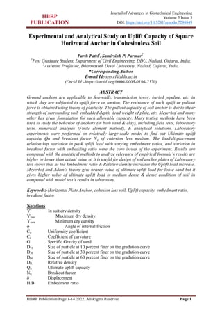 HBRP Publication Page 1-14 2022. All Rights Reserved Page 1
Journal of Advances in Geotechnical Engineering
Volume 5 Issue 3
DOI: https://doi.org/10.5281/zenodo.7298849
Experimental and Analytical Study on Uplift Capacity of Square
Horizontal Anchor in Cohesionless Soil
Parth Patel1
, Samirsinh P. Parmar2*
1
Post Graduate Student, Department of Civil Engineering, DDU, Nadiad, Gujarat, India.
2
Assistant Professor, Dharmasinh Desai University, Nadiad, Gujarat, India.
*Corresponding Author
E-mail Id:-spp.cl@ddu.ac.in
(Orcid Id:-https://orcid.org/0000-0003-0196-2570)
ABSTRACT
Ground anchors are applicable to Sea-walls, transmission tower, buried pipeline, etc. in
which they are subjected to uplift force or tension. The resistance of such uplift or pullout
force is obtained using theory of plasticity. The pullout capacity of soil anchor is due to shear
strength of surrounding soil, embedded depth, dead weight of plate, etc. Meyerhof and many
other has given formulation for such allowable capacity. Many testing methods have been
used to study the behavior of anchors (in both sand & clay), including field tests, laboratory
tests, numerical analyses (Finite element method), & analytical solutions. Laboratory
experiments were performed on relatively large-scale model to find out Ultimate uplift
capacity Qu and breakout factor Nq of cohesion less medium. The load-displacement
relationship, variation in peak uplift load with varying embedment ratios, and variation in
breakout factor with embedding ratio were the core issues of the experiment. Results are
compared with the analytical methods to analyze relevance of empirical formula’s results are
higher or lower than actual value so it is useful for design of soil anchor plates of Laboratory
test shows that as the Embedment ratio & Relative density increases the Uplift load increase.
Meyerhof and Adam’s theory give nearer value of ultimate uplift load for loose sand but it
gives higher value of ultimate uplift load in medium dense & dense condition of soil in
compared with model test’s results in laboratory.
Keywords:-Horizontal Plate Anchor, cohesion less soil, Uplift capacity, embedment ratio,
breakout factor.
Notations
Ƴ In suit dry density
Ƴmax Maximum dry density
Ƴmin Minimum dry density
ɸ Angle of internal friction
Cu Uniformity coefficient
Cc Coefficient of curvature
G Specific Gravity of sand
D10 Size of particle at 10 percent finer on the gradation curve
D30 Size of particle at 30 percent finer on the gradation curve
D60 Size of particle at 60 percent finer on the gradation curve
DR Relative density
Qu Ultimate uplift capacity
Nq Breakout factor
δ Displacement
H/B Embedment ratio
 