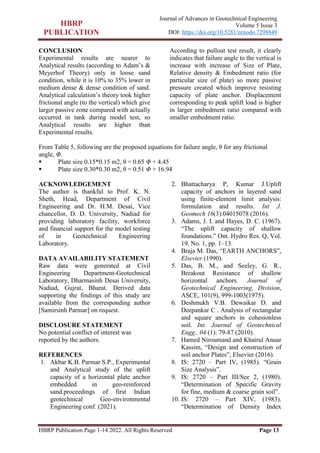 HBRP Publication Page 1-14 2022. All Rights Reserved Page 13
Journal of Advances in Geotechnical Engineering
Volume 5 Issue 3
DOI: https://doi.org/10.5281/zenodo.7298849
CONCLUSION
Experimental results are nearer to
Analytical results (according to Adam’s &
Meyerhof Theory) only in loose sand
condition, while it is 10% to 35% lower in
medium dense & dense condition of sand.
Analytical calculation’s theory took higher
frictional angle (to the vertical) which give
larger passive zone compared with actually
occurred in tank during model test, so
Analytical results are higher than
Experimental results.
According to pullout test result, it clearly
indicates that failure angle to the vertical is
increase with increase of Size of Plate,
Relative density & Embedment ratio (for
particular size of plate) so more passive
pressure created which improve resisting
capacity of plate anchor. Displacement
corresponding to peak uplift load is higher
in larger embedment ratio compared with
smaller embedment ratio.
From Table 5, following are the proposed equations for failure angle, θ for any frictional
angle, Φ.
 Plate size 0.15*0.15 m2, θ = 0.65 Φ + 4.45
 Plate size 0.30*0.30 m2, θ = 0.51 Φ + 16.94
ACKNOWLEDGEMENT
The author is thankful to Prof. K. N.
Sheth, Head, Department of Civil
Engineering and Dr. H.M. Desai, Vice
chancellor, D. D. University, Nadiad for
providing laboratory facility, workforce
and financial support for the model testing
of in Geotechnical Engineering
Laboratory.
DATA AVAILABILITY STATEMENT
Raw data were generated at Civil
Engineering Department-Geotechnical
Laboratory, Dharmasinh Desai University,
Nadiad, Gujrat, Bharat. Derived data
supporting the findings of this study are
available from the corresponding author
[Samirsinh Parmar] on request.
DISCLOSURE STATEMENT
No potential conflict of interest was
reported by the authors.
REFERENCES
1. Akbar K.B. Parmar S.P., Experimental
and Analytical study of the uplift
capacity of a horizontal plate anchor
embedded in geo-reinforced
sand.proceedings of first Indian
geotechnical Geo-environmental
Engineering conf. (2021).
2. Bhattacharya P, Kumar J.Uplift
capacity of anchors in layered sand
using finite-element limit analysis:
formulation and results. Int J.
Geomech 16(3):04015078 (2016).
3. Adams, J. I. and Hayes, D. C. (1967).
“The uplift capacity of shallow
foundations.” Ont. Hydro Res. Q, Vol.
19, No. 1, pp. 1–13.
4. Braja M. Das, “EARTH ANCHORS”,
Elsevier (1990).
5. Das, B. M., and Seeley, G. R.,
Breakout Resistance of shallow
horizontal anchors. Journal of
Geotechnical Engineering, Division,
ASCE, 101(9), 999-1003(1975).
6. Deshmukh V.B. Dewaikar D. and
Deepankar C . Analysis of rectangular
and square anchors in cohesionless
soil. Int. Journal of Geotechnical
Engg., 04 (1): 79-87 (2010).
7. Hamed Niroumand and Khairul Anuar
Kassim, “Design and construction of
soil anchor Plates”, Elsevier (2016).
8. IS: 2720 – Part IV, (1985). “Grain
Size Analysis”.
9. IS: 2720 – Part III/See 2, (1980).
“Determination of Specific Gravity
for fine, medium & coarse grain soil”.
10. IS: 2720 – Part XIV, (1983).
“Determination of Density Index
 