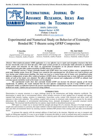 Kavitha .T, Swathi .N, Saheb SK. Jain, International Journal of Advance Research, Ideas and Innovations in Technology.
© 2017, www.IJARIIT.com All Rights Reserved Page | 719
ISSN: 2454-132X
Impact factor: 4.295
(Volume 3, Issue 6)
Available online at www.ijariit.com
Experimental and Numerical Study on Behavior of Externally
Bonded RC T-Beams using GFRP Composites
T. Kavitha
Student
Jogaiah Institute of Technology and
Sciences, Palakollu, Andhra Pradesh
N. Swathi
Assistant Professor
Jogaiah Institute of Technology and
Sciences, Palakollu, Andhra Pradesh
SK. Jain Saheb
HOD, Civil Engineering Department,
Jogaiah Institute of Technology and
Sciences, Palakollu, Andhra Pradesh
Abstract: Fiber-reinforced polymer (FRP) application is a very effective way to repair and strengthen structures that have
become structurally weak over their life span. FRP repair systems provide an economically viable alternative to traditional
repair systems and materials. In this study, an experimental investigation on the flexural behavior of RC T-beams
strengthened using glass fiber reinforced polymer (GFRP) sheets are carried out.
Reinforced concrete T beams externally bonded with GFRP sheets were tested to failure using a symmetrical two
point static loading system. Seven RC T-beams were casted for this experimental test. All of them were weak in flexure and
were having same reinforcement detailing. One beam was used as a control beam and six beams were strengthened using
different configurations of glass fiber reinforced polymer (GFRP) sheets. Experimental data on load, deflection and failure
modes of each of the beams were obtained. The effect of different amount and configuration of GFRP on ultimate load
carrying capacity and failure mode of the beams were investigated.
The experimental results show that externally bonded GFRP can increase the flexural capacity of the beam
significantly. In addition, the results indicated that the most effective configuration was the U-wrap GFRP.A series of
comparative studies on deflection between the present experimental data and results from finite element method and IS code
method were made. A future area of research are being outlined.
INTRODUCTION
Deterioration in concrete structures is a major challenge faced by the infrastructure and bridge industries worldwide. The
deterioration is mainly due to environmental effects, which includes corrosion of steel, gradual loss of strength with ageing,
repeated high intensity loading, variation in temperature, freeze-thaw cycles, contact with chemicals and saline water and
exposure to ultra-violet radiations. This problem, coupled with revisions in structural codes needed to account for the natural
phenomena like earthquakes or environmental deteriorating forces, demands development of successful structural retrofit
technologies. The structural retrofit problem has two options, repair/retrofit or demolition/reconstruction.
FRP repair is a simple way to increase both the strength and design life of a structure. Because of its high strength to
weight ratio and resistance to corrosion, this repair method is ideal for deteriorated concrete structure due to exposure to de-icing
salts and other environmental factors by encasing concrete members.FRP protects from existing salts and other environmental
factors
It increases the capacity with the minimal addition of dead load to the structure. Materials are easy to transport and
handle no lifting gear required. It is easy to use at height. It increases the ability to work in confined areas and in situations with
difficult access (e.g. tunnel and basements). This technique is relatively quick with reduced disturbance and installation time.
 