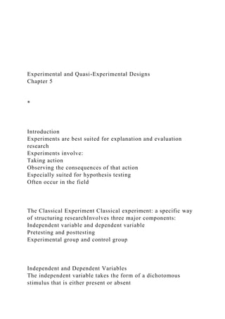 Experimental and Quasi-Experimental Designs
Chapter 5
*
Introduction
Experiments are best suited for explanation and evaluation
research
Experiments involve:
Taking action
Observing the consequences of that action
Especially suited for hypothesis testing
Often occur in the field
The Classical Experiment Classical experiment: a specific way
of structuring researchInvolves three major components:
Independent variable and dependent variable
Pretesting and posttesting
Experimental group and control group
Independent and Dependent Variables
The independent variable takes the form of a dichotomous
stimulus that is either present or absent
 