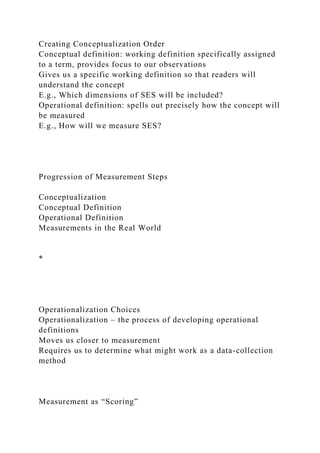 Creating Conceptualization Order
Conceptual definition: working definition specifically assigned
to a term, provides focus to our observations
Gives us a specific working definition so that readers will
understand the concept
E.g., Which dimensions of SES will be included?
Operational definition: spells out precisely how the concept will
be measured
E.g., How will we measure SES?
Progression of Measurement Steps
Conceptualization
Conceptual Definition
Operational Definition
Measurements in the Real World
*
Operationalization Choices
Operationalization – the process of developing operational
definitions
Moves us closer to measurement
Requires us to determine what might work as a data-collection
method
Measurement as “Scoring”
 