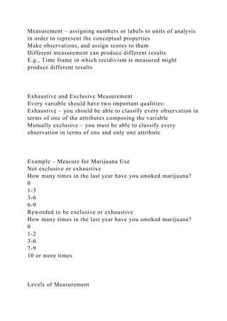 Measurement – assigning numbers or labels to units of analysis
in order to represent the conceptual properties
Make observations, and assign scores to them
Different measurement can produce different results
E.g., Time frame in which recidivism is measured might
produce different results
Exhaustive and Exclusive Measurement
Every variable should have two important qualities:
Exhaustive – you should be able to classify every observation in
terms of one of the attributes composing the variable
Mutually exclusive – you must be able to classify every
observation in terms of one and only one attribute
Example – Measure for Marijuana Use
Not exclusive or exhaustive
How many times in the last year have you smoked marijuana?
0
1-3
3-6
6-9
Reworded to be exclusive or exhaustive
How many times in the last year have you smoked marijuana?
0
1-2
3-6
7-9
10 or more times
Levels of Measurement
 