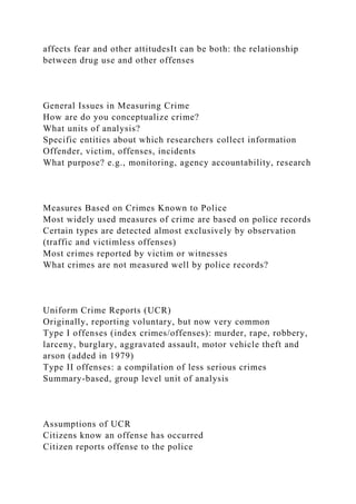 affects fear and other attitudesIt can be both: the relationship
between drug use and other offenses
General Issues in Measuring Crime
How are do you conceptualize crime?
What units of analysis?
Specific entities about which researchers collect information
Offender, victim, offenses, incidents
What purpose? e.g., monitoring, agency accountability, research
Measures Based on Crimes Known to Police
Most widely used measures of crime are based on police records
Certain types are detected almost exclusively by observation
(traffic and victimless offenses)
Most crimes reported by victim or witnesses
What crimes are not measured well by police records?
Uniform Crime Reports (UCR)
Originally, reporting voluntary, but now very common
Type I offenses (index crimes/offenses): murder, rape, robbery,
larceny, burglary, aggravated assault, motor vehicle theft and
arson (added in 1979)
Type II offenses: a compilation of less serious crimes
Summary-based, group level unit of analysis
Assumptions of UCR
Citizens know an offense has occurred
Citizen reports offense to the police
 