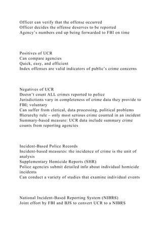 Officer can verify that the offense occurred
Officer decides the offense deserves to be reported
Agency’s numbers end up being forwarded to FBI on time
Positives of UCR
Can compare agencies
Quick, easy, and efficient
Index offenses are valid indicators of public’s crime concerns
Negatives of UCR
Doesn’t count ALL crimes reported to police
Jurisdictions vary in completeness of crime data they provide to
FBI; voluntary
Can suffer from clerical, data processing, political problems
Hierarchy rule – only most serious crime counted in an incident
Summary-based measure: UCR data include summary crime
counts from reporting agencies
Incident-Based Police Records
Incident-based measures: the incidence of crime is the unit of
analysis
Supplementary Homicide Reports (SHR)
Police agencies submit detailed info about individual homicide
incidents
Can conduct a variety of studies that examine individual events
National Incident-Based Reporting System (NIBRS)
Joint effort by FBI and BJS to convert UCR to a NIBRS
 