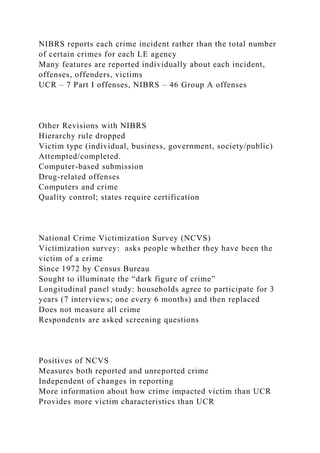 NIBRS reports each crime incident rather than the total number
of certain crimes for each LE agency
Many features are reported individually about each incident,
offenses, offenders, victims
UCR – 7 Part I offenses, NIBRS – 46 Group A offenses
Other Revisions with NIBRS
Hierarchy rule dropped
Victim type (individual, business, government, society/public)
Attempted/completed.
Computer-based submission
Drug-related offenses
Computers and crime
Quality control; states require certification
National Crime Victimization Survey (NCVS)
Victimization survey: asks people whether they have been the
victim of a crime
Since 1972 by Census Bureau
Sought to illuminate the “dark figure of crime”
Longitudinal panel study: households agree to participate for 3
years (7 interviews; one every 6 months) and then replaced
Does not measure all crime
Respondents are asked screening questions
Positives of NCVS
Measures both reported and unreported crime
Independent of changes in reporting
More information about how crime impacted victim than UCR
Provides more victim characteristics than UCR
 