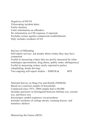 Negatives of NCVS
Telescoping incident dates
Faulty memory
Little information on offenders
No information on CJS response if reported
Excludes crimes against commercial establishments
Only includes residents of US
Surveys of Offending
Self-report surveys: ask people about crimes they may have
committed
Useful in measuring crimes that are poorly measured by other
techniques (prostitution, drug abuse, public order, delinquency)
Useful in measuring crimes rarely reported to police
(shoplifting, drunk driving)
Two ongoing self-report studies – NSDUH & MTF
National Survey on Drug Use and Health (NSDUH)
Based on a national sample of households
Conducted since 1971; 2004 sample had n=68,000
Includes questions to distinguish between lifetime use, current
use, and heavy use
Encourages candid responses via procedures
Includes residents of college dorms, rooming houses, and
homeless shelters
Monitoring the Future (MTF)
 