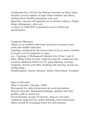 Conducted since 1975 by the National Institute on Drug Abuse
Includes several samples of high school students and others,
totaling about 50,000 respondents each year
Questions concern self-reported use of alcohol, tobacco, illegal
drugs, delinquency, other acts
A subset of 2,400 MTF respondents receive follow-up
questionnaire
Composite Measures
Allows us to combine individual measures to produce more
valid and reliable indicators
Typology: produced by the intersection of two or more variables
to create a set of categories or types
e.g., Typology of Delinquent/Criminal Acts (Time 1 and 2)
None, Minor (theft of items worth less than $5, vandalism, fare
evasion), Moderate (theft over $5, gang fighting, carrying
weapons), Serious (car theft, breaking and entering, forced sex,
selling drugs
Nondelinquent, Starter, Desistor, Stable, Deescalator, Escalator
Index of Disorder
What is disorder? (Skogan, 1990)
Distinguish b/w physical presence & social perception
Physical disorder: abandoned buildings, garbage and litter,
graffiti, junk in vacant lots
Social disorder: groups of loiterers, drug use and sales,
vandalism, gang activity, public drinking, street harassment
Index created by averaging scores for each measure
 