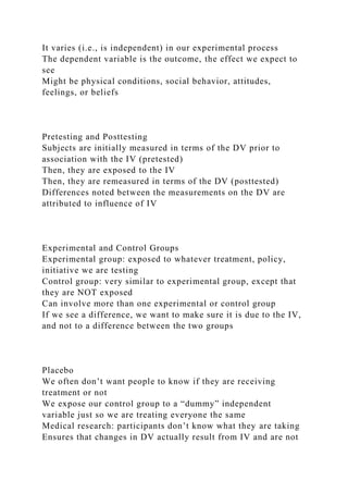 It varies (i.e., is independent) in our experimental process
The dependent variable is the outcome, the effect we expect to
see
Might be physical conditions, social behavior, attitudes,
feelings, or beliefs
Pretesting and Posttesting
Subjects are initially measured in terms of the DV prior to
association with the IV (pretested)
Then, they are exposed to the IV
Then, they are remeasured in terms of the DV (posttested)
Differences noted between the measurements on the DV are
attributed to influence of IV
Experimental and Control Groups
Experimental group: exposed to whatever treatment, policy,
initiative we are testing
Control group: very similar to experimental group, except that
they are NOT exposed
Can involve more than one experimental or control group
If we see a difference, we want to make sure it is due to the IV,
and not to a difference between the two groups
Placebo
We often don’t want people to know if they are receiving
treatment or not
We expose our control group to a “dummy” independent
variable just so we are treating everyone the same
Medical research: participants don’t know what they are taking
Ensures that changes in DV actually result from IV and are not
 