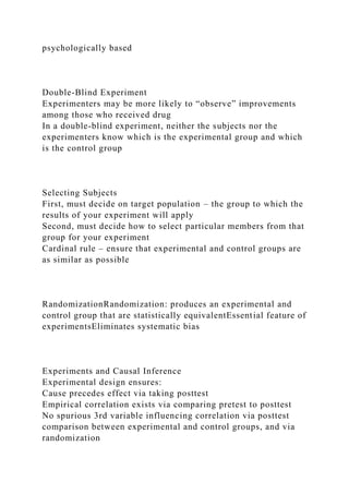 psychologically based
Double-Blind Experiment
Experimenters may be more likely to “observe” improvements
among those who received drug
In a double-blind experiment, neither the subjects nor the
experimenters know which is the experimental group and which
is the control group
Selecting Subjects
First, must decide on target population – the group to which the
results of your experiment will apply
Second, must decide how to select particular members from that
group for your experiment
Cardinal rule – ensure that experimental and control groups are
as similar as possible
RandomizationRandomization: produces an experimental and
control group that are statistically equivalentEssential feature of
experimentsEliminates systematic bias
Experiments and Causal Inference
Experimental design ensures:
Cause precedes effect via taking posttest
Empirical correlation exists via comparing pretest to posttest
No spurious 3rd variable influencing correlation via posttest
comparison between experimental and control groups, and via
randomization
 