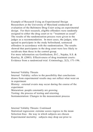 Example of Research Using an Experimental Design
Researchers at the University of Maryland conducted an
evaluation of the Baltimore Drug Court using an experimental
design. For their research, eligible offenders were randomly
assigned to either the drug court or to ‘”treatment as usual”.
The results of the randomization process were given to the
judges as a recommendation. In most cases, the judges, who
agreed to participate in the study beforehand, sentenced
offenders in accordance with the randomization. The results
showed that participants in the drug court were less likely to
recidivate than those in the control group.
For more information see Gottfredson, D.C., Najaka, S.S. &
Kearley, B. (2003). Effectiveness of drug treatment courts:
Evidence from a randomized trial. Criminology, 2(2), 171-196.
Internal Validity Threats
Internal Validity: refers to the possibility that conclusions
drawn from experimental results may not reflect what went on
in experiment
History: external events may occur during the course of the
experiment
Maturation: people constantly are growing
Testing: the process of testing and retesting
Instrumentation: Changes in the measurement process
Internal Validity Threats: Continued
Statistical regression: extreme scores regress to the mean
Selection bias: the way in which subjects are chosen
Experimental mortality: subjects may drop out prior to
 