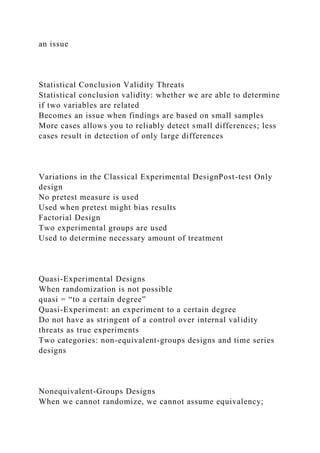 an issue
Statistical Conclusion Validity Threats
Statistical conclusion validity: whether we are able to determine
if two variables are related
Becomes an issue when findings are based on small samples
More cases allows you to reliably detect small differences; less
cases result in detection of only large differences
Variations in the Classical Experimental DesignPost-test Only
design
No pretest measure is used
Used when pretest might bias results
Factorial Design
Two experimental groups are used
Used to determine necessary amount of treatment
Quasi-Experimental Designs
When randomization is not possible
quasi = “to a certain degree”
Quasi-Experiment: an experiment to a certain degree
Do not have as stringent of a control over internal validity
threats as true experiments
Two categories: non-equivalent-groups designs and time series
designs
Nonequivalent-Groups Designs
When we cannot randomize, we cannot assume equivalency;
 