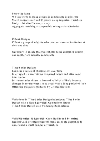 hence the name
We take steps to make groups as comparable as possible
Match subjects in E and C groups using important variables
likely related to DV under study
Aggregate matching – comparable average characteristics
Cohort Designs
Cohort – group of subjects who enter or leave an institution at
the same time
Necessary to ensure that two cohorts being examined against
one another are actually comparable
Time-Series Designs
Examine a series of observations over time
Interrupted – observations compared before and after some
intervention
Instrumentation threat to internal validity is likely because
changes in measurements may occur over a long period of time
Often use measures produced by CJ organizations
Variations in Time-Series DesignsInterrupted Time Series
Design with a Non-Equivalent Comparison Group
Time-Series Design with Switching Replications
Variable-Oriented Research, Case Studies and Scientific
RealismCase-oriented research: many cases are examined to
understand a small number of variables
 