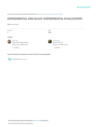See discussions, stats, and author profiles for this publication at: https://www.researchgate.net/publication/238733566
EXPERIMENTAL AND QUASI-EXPERIMENTAL EVALUATIONS
Article · January 2007
CITATIONS
4
READS
2,720
2 authors:
Some of the authors of this publication are also working on these related projects:
Book Reviews View project
Bart Craig
North Carolina State University
27 PUBLICATIONS   1,973 CITATIONS   
SEE PROFILE
Kelly Hannum
Aligned Impact LLC
37 PUBLICATIONS   500 CITATIONS   
SEE PROFILE
All content following this page was uploaded by Kelly Hannum on 30 May 2014.
The user has requested enhancement of the downloaded file.
 