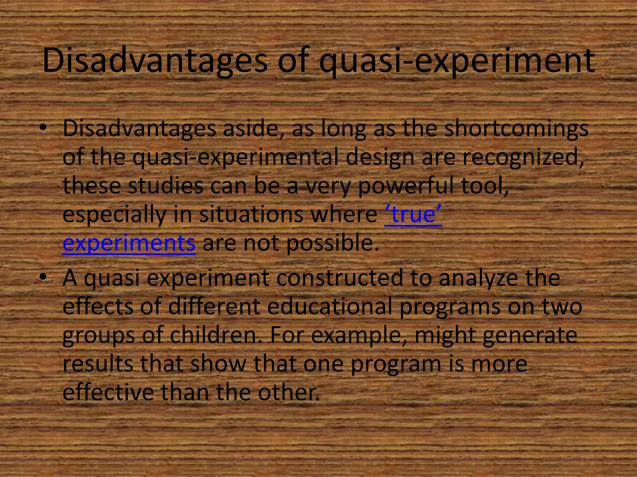 Disadvantages of quasi-experiment
• Disadvantages aside, as long as the shortcomings
of the quasi-experimental design are recognized,
these studies can be a very powerful tool,
especially in situations where ‘true’
experiments are not possible.
• A quasi experiment constructed to analyze the
effects of different educational programs on two
groups of children. For example, might generate
results that show that one program is more
effective than the other.

 