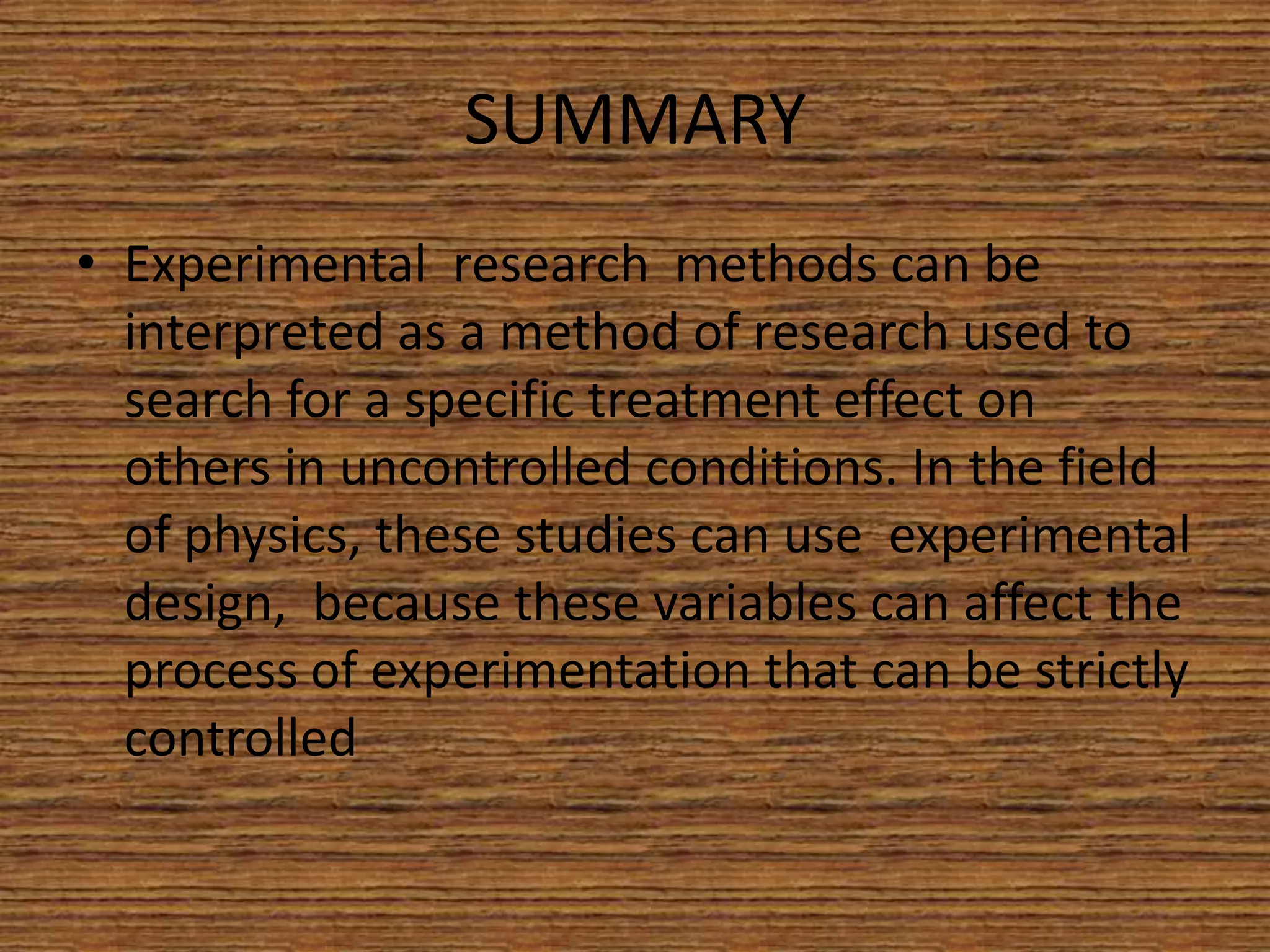 SUMMARY
• Experimental research methods can be
interpreted as a method of research used to
search for a specific treatment effect on
others in uncontrolled conditions. In the field
of physics, these studies can use experimental
design, because these variables can affect the
process of experimentation that can be strictly
controlled

 