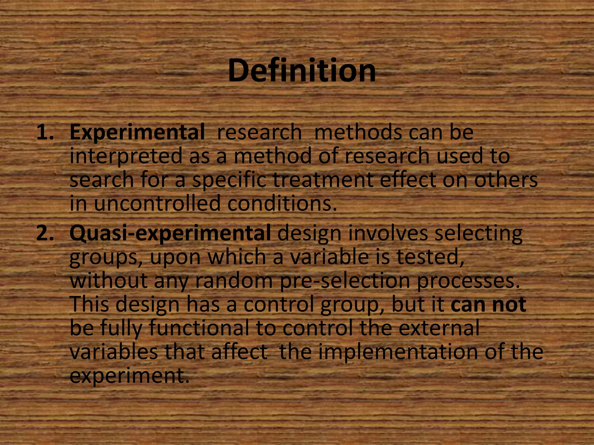 Definition
1. Experimental research methods can be
interpreted as a method of research used to
search for a specific treatment effect on others
in uncontrolled conditions.
2. Quasi-experimental design involves selecting
groups, upon which a variable is tested,
without any random pre-selection processes.
This design has a control group, but it can not
be fully functional to control the external
variables that affect the implementation of the
experiment.

 