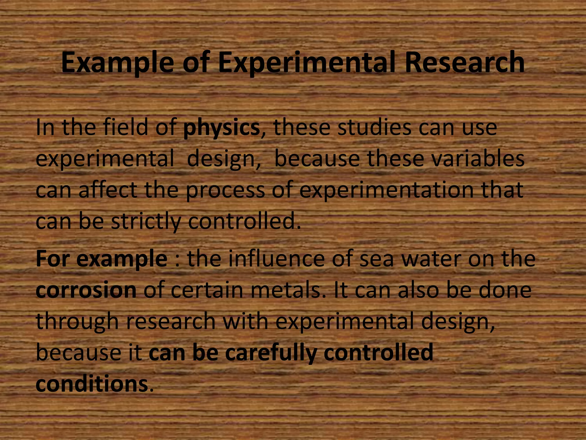 Example of Experimental Research
In the field of physics, these studies can use
experimental design, because these variables
can affect the process of experimentation that
can be strictly controlled.
For example : the influence of sea water on the
corrosion of certain metals. It can also be done
through research with experimental design,
because it can be carefully controlled
conditions.

 