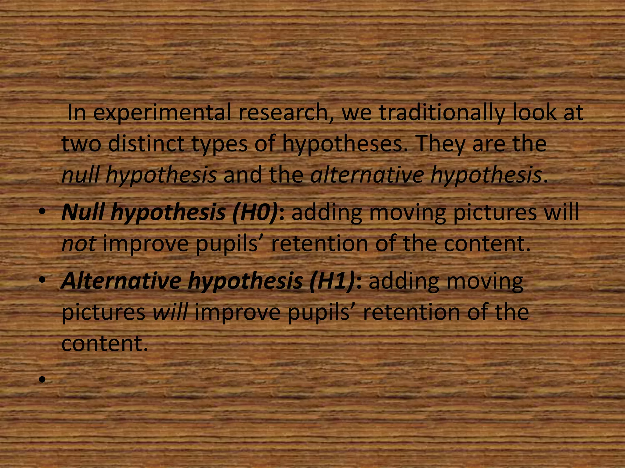 In experimental research, we traditionally look at
two distinct types of hypotheses. They are the
null hypothesis and the alternative hypothesis.
• Null hypothesis (H0): adding moving pictures will
not improve pupils’ retention of the content.
• Alternative hypothesis (H1): adding moving
pictures will improve pupils’ retention of the
content.
•

 