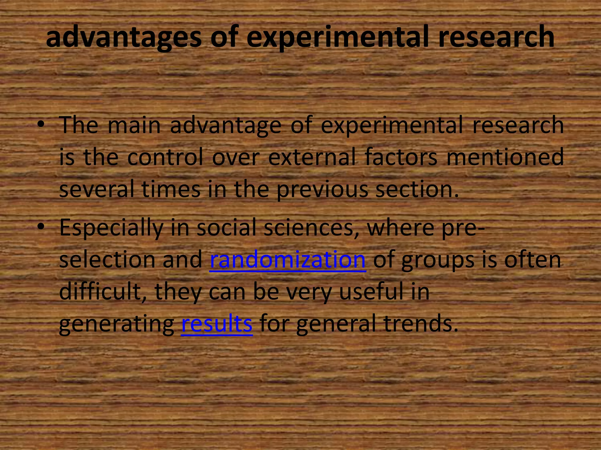 advantages of experimental research
• The main advantage of experimental research
is the control over external factors mentioned
several times in the previous section.
• Especially in social sciences, where preselection and randomization of groups is often
difficult, they can be very useful in
generating results for general trends.

 